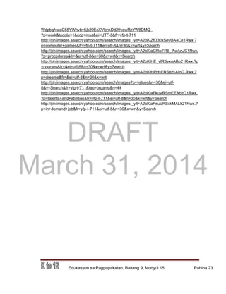 DRAFT
March 31, 2014
Edukasyon sa Pagpapakatao, Baitang 9, Modyul 15 Pahina 23
WdpbgNwaC55YWhvby5jb20EcXVlcnkDd29yawRzYW8DMQ--
?p=work&toggle=1&cop=mss&ei=UTF-8&fr=yfp-t-711
http://ph.images.search.yahoo.com/search/images;_ylt=A2oKiZfD30xSeyUA4Ce1Rwx.?
p=computer+games&fr=yfp-t-711&ei=utf-8&n=30&x=wrt&y=Search
http://ph.images.search.yahoo.com/search/images;_ylt=A2oKiaGRwFRS_AwAnJC1Rwx.
?p=procedures&fr=&ei=utf-8&n=30&x=wrt&y=Search
http://ph.images.search.yahoo.com/search/images;_ylt=A2oKiHE_vlRSvxoABp21Rwx.?p
=courses&fr=&ei=utf-8&n=30&x=wrt&y=Search
http://ph.images.search.yahoo.com/search/images;_ylt=A2oKiHPHvFRSezkAInG.Rwx.?
p=dreams&fr=&ei=utf-8&n=30&x=wrt
http://ph.images.search.yahoo.com/search/images?p=values&n=30&ei=utf-
8&y=Search&fr=yfp-t-711&tab=organic&ri=44
http://ph.images.search.yahoo.com/search/images;_ylt=A2oKiaFkuVRSmEEAbzO1Rwx.
?p=talents+and+abilities&fr=yfp-t-711&ei=utf-8&n=30&x=wrt&y=Search
http://ph.images.search.yahoo.com/search/images;_ylt=A2oKiaFeuVRSskMALk21Rwx.?
p=in+demand+job&fr=yfp-t-711&ei=utf-8&n=30&x=wrt&y=Search
 