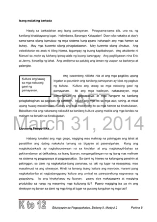 DRAFT
March 31, 2014
Edukasyon sa Pagpapakatao, Baitang 9, Modyul 2 Pahina 8
Kultura ang tawag
sa mga nabuong
gawi ng
pamayanan.
Isang malaking barkada
Hawig sa barkadahan ang isang pamayanan. Pinagsama-sama sila, una na, ng
kanilang kinatatayuang lugar. Halimbawa, Barangay Katapatan! Doon sila nakatira at doo’y
sama-sama silang bumubuo ng mga sistema kung paano haharapin ang mga hamon sa
buhay. May mga kuwento silang pinagdadaanan. May kuwento silang binubuo. Ang
valedictorian na anak ni Aling Norma, tagumpay ng buong kapitbahayan. Ang aksidente ni
Manuel sa motor ay lubhang ipinag-alala ng buong baranggay. Ang pagliligawan nina Eric
at Jenny, ikinakilig ng lahat. Ang problema sa patubig ang laman ng usapan sa barberya at
palengke.
Ang kuwentong nililikha nila at ang mga pagkilos upang
ingatan at paunlarin ang kanilang pamayanan ay kilos ng pagbuo
ng kultura. Kultura ang tawag sa mga nabuong gawi ng
pamayanan. Ito ang mga tradisyon, nakasanayan, mga
pamamaraan ng pagpapasya, at mga hangarin na kanilang
pinagbahaginan sa paglipas ng panahon. Iniukit ang mga ito sa mga awit, sining, at ritwal
upang huwag makalimutan. Gabay ang mga tradisyong ito sa mga hamon sa kinabukasan.
Babalikan nila ang nakaraang nakaukit sa kanilang kultura upang makita ang mga landas na
mainam na tahakin sa kinabukasan.
Lipunang Pampolitika
Habang lumalaki ang mga grupo, nagiging mas mahirap na pakinggan ang lahat at
panatilihin ang dating nakukuha lamang sa bigayan at pasensiyahan. Kung ang
magkakabarkada ay nagkakaunawaan na sa kindatan at ang magkakapit-bahay sa
pakiramdaman at delikadesa, sa isang lipunan, nangangailangan na ng isang mas malinaw
na sistema ng pagpapasya at pagpapatakbo. Sa dami ng interes na kailangang pansinin at
pakinggan, sa dami ng nagkakaiba-ibang pananaw, sa laki ng lugar na nasasakop, mas
masalimuot na ang sitwasyon. Hindi na lamang iisang kultura ang mayroon, marami pang
nagkakaiba-iba at nagbabanggaang kultura ang umiiral na pare-parehong nagnanasa ng
pagyabong. Ito ang kinakaharap ng lipunan: paano siya makagagawa at magiging
produktibo sa harap ng maraming mga kulturang ito? Paano magiging isa pa rin ang
direksyon ng bayan sa dami ng mga tinig at lugar na gustong tunguhan ng mga tao?
 