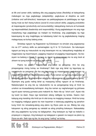 DRAFT
March 31, 2014
Edukasyon sa Pagpapakatao, Modyul 1 Pahina 23
at life and career skills, kabilang dito ang pagiging bukas (flexibility) at kakayahang
makatugon sa mga pagbabago (adaptability), pagkukusa at disiplina sa sarili
(initiative and self-direction), kasanayan sa pakikipagkapwa at pakikibagay sa mga
taong mula sa iba’t ibang kultura (social & cross-cultural skills), pagiging produktibo
at mapanagutan (productivity and accountability), kakayahang mamuno at humawak
ng responsabilidad (leadership and responsibility). Kung pagbabatayan mo ang mga
inaasahang mga pagbabago sa malapit na hinaharap, ang pagtataglay ng mga
kasanayang ito ang magbibigay sa kabataang tulad mo ng pagkakataong maging
matagumpay sa buhay balang araw.
Sinisikap ngayon ng Kagawaran ng Edukasyon na simulan ang pagsasanay
mo sa 21st
century skills sa pamamagitan ng K to 12 Curriculum. Sa katunayan
ngayon pa lang ay masusubok na ang kasanayan mo sa, kakayahang magkalap at
magproseso ng impormasyon, pagiging mapanuri at pagiging mapanagutan. Sa ika-
siyam na baitang o Grade 9, pa lang ay dapat na pinag-iisipan mo na ang track at
stream na iyong kukunin sa senior high school.
Paano ka pipili? Nagsisimula ang lahat sa pangarap. Ano ba ang
pinapangarap mong buhay sa hinaharap? Sabi nga ang lahat ng tagumpay ay
nagsisimula sa pangarap. Sa iba ang tagumpay ay maaaring ang pagkakaroon ng
magandang trabaho o negosyo balang araw. Para naman sa iba, ang magkaroon ng
masayang pamilya. Ang karamihan sa atin ay nangangarap ng maginhawang buhay.
Siyempre ang gusto nating lahat ay masayang buhay ngayon at sa hinaharap.
Nakalulungkot na ang iba ay nakukutento na sa pangangarap lang at hindi na
umahon sa kinasadlakang kahirapan. Ang iba naman ay naghahangad ng ginhawa
ngunit ayaw namang gumawa para makamit ito. Nais nila ay “short cuts”. Ayaw nila
ng tuwid na daan. Kaya nga karaniwan silang naliligaw ng landas. Gaano man
katayog ang marating nila hindi pa rin sila tunay na magiging masaya. Hindi ka tunay
na magiging maligaya gaano ka man kayaman o katanyag pagdating ng panahon
kung hindi mo isinaalang-alang ang plano ng Diyos para sa iyo. Bilang tao ang
katuparan ng ating pangarap ay nakatali sa ating pinipiling bokasyon. Nakasalalay
dito ang pagtatamo ng tunay na kaligayahan. Ang bokasyon ay higit sa trabaho o
propesyon o negosyo. Ang bokasyon ay kalagayan o gawain na naayon sa plano ng
Diyos sa atin. Sabi nga ng iba, ito ang iyong “calling” sa buhay.
 