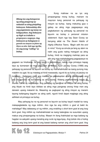 DRAFT
March 31, 2014
Edukasyon sa Pagpapakatao, Modyul 1 Pahina 24
Kung malinaw na sa iyo ang
pinapangarap mong buhay, mainam na
mayroon kang personal na pahayag ng
misyon sa buhay. Isang mabuting giya o
gabay sa ating mga pagpapasya ang
pagkakaroon ng pahayag ng personal na
layunin sa buhay o personal mission
statement. Ayon nga kay Sean Covey sa
kanyang aklat na The Seven Habits of
Highly Effective Teens, “Begin with the end
in mind.” Kung sa simula pa lang ay alam na
natin ang gusto nating mangyari sa ating
buhay, hindi na magiging mahirap para sa
atin ang mga mahahalagang pagpapasya na
gagawin sa hinaharap. Ito ang kredo o paninindigan nating mga prinsipyo kapag
tayo ay dumaraan sa mga pagsubok sa buhay. Ayon pa kay Covey (1998) ang
pahayag ng personal na layunin sa buhay ay maihahalintulad sa isang punong may
malalim na ugat. Ito ay matatag at hindi mawawala, ngunit ito ay buhay at patuloy na
lumalago. Kailangan natin ang matibay na makakapitan upang malampasan ang
ano mang unos na dumarating sa ating buhay. Walang permanenteng bagay sa
mundo. Lahat ay nagbabago. Ang pahayag ng personal na misyon sa ating buhay
ang titiyak na hindi tayo bibitaw sa ating mga pangarap anong hirap man ang
danasin upang makamit ito. Maaaring sa pagtupad ng ating misyon ay marami
tayong kailangang baguhin sa ating sarili, ngunit hindi dapat magbago ang ating
adhikain at prinsipyo sa buhay.
May pahayag ka na ng personal na layunin sa buhay kaya’t madali ka nang
makapagtatakda ng mga mithiin. Ano nga ba ang mithiin o goal at bakit ito
mahalaga? May dalawang uri ng mithiin, ang enabling o short term goal at ang long
term goal. Ang mithiin ay maihahalintulad sa isang balangkas na susundan upang
mabuo ang pinapangarap na buhay. Maaari rin itong ihalintulad sa mga baitang ng
hagdan na aakyatin upang marating ang rurok ng tagumpay. Ang tuktok nito o huling
baitang ang long term goal at ang bawat baitang naman ang short term goal. Ang
Bilang tao ang katuparan
ng ating pangarap ay
nakatali sa ating pinipiling
bokasyon. Nakasalalay dito
ang pagtatamo ng tunay na
kaligayahan. Ang bokasyon
ay higit sa trabaho o
propesyon o negosyo. Ang
bokasyon ay kalagayan o
gawain na naayon sa plano ng
Diyos sa atin. Sabi nga ng iba,
ito ang iyong “calling” sa
buhay.
 