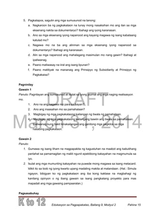 DRAFT
March 31, 2014
Edukasyon sa Pagpapakatao, Baitang 9, Modyul 2 Pahina 15
5. Pagkatapos, sagutin ang mga sumusunod na tanong:
a. Nagkaroon ba ng pagkakataon na tunay mong nasaksihan mo ang ilan sa mga
eksenang nakita sa dokumentaryo? Ibahagi ang iyong karanasan.
b. Ano sa mga eksenang iyong napanood ang kayang magawa ng isang kabataang
katulad mo?
c. Nagawa mo na ba ang alinman sa mga eksenang iyong napanood sa
dokumentaryo? Ibahagi ang karanasan.
d. Alin sa mga napanood ang mahalagang masimulan mo nang gawin? Ibahagi at
ipaliwanag.
e. Paano matiwasay na iiral ang isang lipunan?
f. Paano matitiyak na mananaig ang Prinsipyo ng Subsidiarity at Prinsipyo ng
Pagkakaisa?
Pagninilay
Gawain 1
Panuto: Pagnilayan ang sumusunod at isulat sa iyong journal ang mga naging realisasyon
mo.
1. Ano na ang nagawa mo para sa bayan?
2. Ano ang inaasahan mo sa pamahalaan?
3. Magbigay ng mga pagkakataong kailangan ng tiwala ng pamahalaan.
4. Magbigay ng mga pagkakataong kailangang bawiin ang tiwala sa pamahalaan.
Ipaliwanag kung bakit kinakailangan ang ganitong mga pagkilos sa mga
nasabing pagkakataon.
Gawain 2
Panuto:
1. Gumawa ng isang liham na magpapakita ng kagustuhan na maabot ang kabutihang
panlahat sa pamamagitan ng maliit ngunit epektibong kakayahan na magmumula sa
iyo.
2. Isulat ang mga mumunting kakayahan na puwede mong magawa sa isang metacard.
Idikit ito sa loob ng iyong kwarto upang madaling makita at matandaan. (Hal.: Simula
ngayon, bibigyan ko ng pagkakataon ang iba kong kaklase na magbahagi ng
kanilang opinyon o ng ibang gawain sa isang pangkatang proyekto para mas
mapadali ang mga gawaing pampaaralan.)
Pagsasabuhay
 