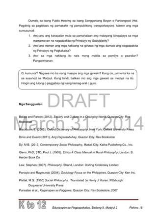 DRAFT
March 31, 2014
Edukasyon sa Pagpapakatao, Baitang 9, Modyul 2 Pahina 16
O, kumusta? Nagawa mo ba nang maayos ang mga gawain? Kung oo, pumunta ka na
sa susunod na Modyul. Kung hindi, balikan mo ang mga gawain sa modyul na ito.
Hingin ang tulong o paggabay ng isang kamag-aral o guro.
Dumalo sa isang Public Hearing sa isang Sangguniang Bayan o Panlungsod (Hal.
Pagdinig sa pagtataas ng pamasahe ng pampublikong transportasyon). Alamin ang mga
sumusunod:
1. Ano-ano ang karapatan mula sa pamahalaan ang malayang ipinaubaya sa mga
mamamayan na nagpapakita ng Prinsipyo ng Subsidiarity?
2. Ano-ano naman ang mga hakbang na ginawa ng mga dumalo ang nagpapakita
ng Prinsipyo ng Pagkakaisa?
3. Ano sa mga nakitang ito nais mong makita sa pamilya o paaralan?
Pangatwiranan.
Mga Sanggunian:
Baliao and Parcon (2012), Society and Culture in a Changing World, Quezon City: Rex
Bookstore
Blackburn, S. (2005), Oxford Dictionary of Philosophy, New York: Oxford University Press
Dinio and Cuano (2011), Ang Pagsasabuhay, Quezon City: Rex Bookstore
Dy, M B. (2013) Contemporary Social Philosophy, Makati City: Katha Publishing Co., Inc.
Glenn, PhD, STD, Paul J. (1965). Ethics A Class Manual in Moral Philosophy, London: B.
Herder Book Co.
Law, Stephen (2007). Philosophy, Strand, London: Dorling Kindersley Limited
Panopio and Raymundo (2004), Sociology Focus on the Philippines, Quezon City: Ken Inc.
Plattel, M.G. (1965) Social Philosophy. Translated by Henry J. Koren. Pittsburgh:
Duquesne University Press
Punsalan et al., Kaganapan sa Paggawa, Quezon City: Rex Bookstore, 2007
 