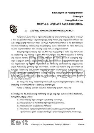 DRAFT
March 31, 2014
Edukasyon sa Pagpapakatao, Baitang 9, Modyul 3 Pahina 1
Edukasyon sa Pagpapakatao
Baitang 9
Unang Markahan
MODYUL 3: LIPUNANG PANG-EKONOMIYA
A. ANO ANG INAASAHANG MAIPAPAMALAS MO?
Kung minsan, dumarating sa mga magkakapatid ang tanong na "Sino ang paborito ni Nanay"
o "Sino ang paborito ni Tatay." May halong inggit, kung minsan, ang pagpapabor ni Nanay kay
Ate o ang pagiging maluwag ni Tatay kay Kuya. Naghihinanakit naman si Ate dahil sa tingin
niya mas malapit ang kanilang mga magulang kay bunso. Naranasan mo na ba ito? Kung
oo, ano ang naramdaman mo? Ano ang naisip mo? Ano ang ginawa mo?
Sadyang magkakaiba ang mga tao. May mga magagaling sa Math. May mahuhusay
sa pagdrowing. May masinop sa gamit. May marunong sa pera. May magaganda at makisig
ang katawan kahit na hindi nag-eehersiyo. Mayroon din naming tabain at kailangang mag-
ingat sa pagkain. Dahil sa pagkakaiba-ibang ito, hindi maiiwasan ang paghahambing sa isa’t
isa. Nagkakaroon ng inggitan. Nagkakaroon din naman ng pakiramdam ng pagiging mas
angat. Natural ang ganitong mga pakiramdam. Subalit bago lumalim ang pakiramdam at
tumungo sa sama ng loob, marahil magandang balikan ang karanasan at tingnang mabuti
kung nagkulang ba ang pagmamahal sa ating magulang o sadyang naghahangad lang tayo
nang higit pa. Ang karanasan sa pag-ibig ng magulang ay isang ekonomiya na hindi malayo
sa ekonomiya ng lipunan.
Sa modyul na ito ay inaasahang masasagot ang mahalagang tanong na: Ano ang
mabuting ekonomiya? Para sa saan ang ekonomiya?
Handa ka na bang unawain nang mas malalim ang lipunan? Halika na!
Sa modyul na ito, inaasahang malilinang sa iyo ang mga sumusunod na kaalaman,
kakayahan, at pag-unawa:
3.1. Nakikilala ang mga katangian ng mabuting ekonomiya.
3.2. Nakapagsusuri ng maidudulot ng magandang ekonomiya.
3.3. Napatutunayan ang Batayang Konsepto
3.4. Nakatataya ng lipunang ekonomiya sa isang baranggay/pamayanan at
lipunan/bansa gamit ang dokumentaryo o photo/video journal (Hal. YouScoop)
 
