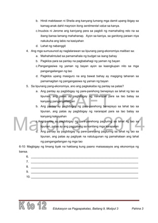 DRAFT
March 31, 2014
Edukasyon sa Pagpapakatao, Baitang 9, Modyul 3 Pahina 3
b. Hindi mabitawan ni Sheila ang kanyang lumang mga damit upang ibigay sa
kamag-anak dahil mayroon itong sentimental value sa kanya.
c.Inuubos ni Jerome ang kaniyang pera sa pagbili ng mamahaling relo na sa
ibang bansa lamang mahahanap. Ayon sa kaniya, sa ganitong paraan niya
nakukuha ang labis na kasiyahan
d. Lahat ng nabanggit
4. Ang mga sumusunod ay naglalarawan sa lipunang pang-ekonomiya maliban sa:
a. Maihahalintulad sa pamamahala ng budget sa isang bahay
b. Pagkilos para sa pantay na pagbabahagi ng yaman ng bayan
c.Pangangasiwa ng yaman ng bayan ayon sa kaangkupan nito sa mga
pangangailangan ng tao
d. Pagkilos upang masiguro na ang bawat bahay ay magiging tahanan sa
pamamagitan ng pangangasiwa ng yaman ng bayan
5. Sa lipunang pang-ekonomiya, ano ang pagkakaiba ng pantay sa patas?
a. Ang pantay ay pagbibigay ng pare-parehong benepisyo sa lahat ng tao sa
lipunan, ang patas ay pagbibigay ng nararapat para sa tao batay sa
kanyang pangangailangan
b. Ang pantay ay pagbibigay ng pare-parehong benepisyo sa lahat tao sa
lipunan, ang patas ay pagbibigay ng nararapat para sa tao batay sa
kanyang kakayahan
c.Ang pantay ay pagbibigay ng pare-parehong pagturing sa lahat ng tao sa
lipunan, patas ay ang paggalang sa kanilang mga karapatan
d. Ang pantay ay pagbibigay ng pare-parehong pagturing sa lahat ng tao sa
lipunan, ang patas ay pagtiyak na natutugunan ng pamahalaan ang lahat
ng pangangailangan ng mga tao
6-10: Magbigay ng limang tiyak na hakbang kung paano maisasaayos ang ekonomiya ng
bansa.
6. __________________________________________________________________
7. __________________________________________________________________
8. __________________________________________________________________
9. __________________________________________________________________
10. __________________________________________________________________
 