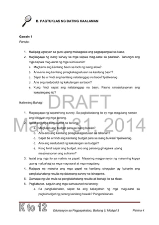 DRAFT
March 31, 2014
Edukasyon sa Pagpapakatao, Baitang 9, Modyul 3 Pahina 4
B. PAGTUKLAS NG DATING KAALAMAN
Gawain 1
Panuto:
1. Makipag-ugnayan sa guro upang maisagawa ang pagpapangkat sa klase.
2. Magsagawa ng isang survey sa mga kapwa mag-aaral sa paaralan. Tanungin ang
mga kapwa mag-aaral ng mga sumusunod:
a. Magkano ang kanilang baon sa loob ng isang araw?
b. Ano-ano ang kanilang pinagkakagastusan sa kanilang baon?
c. Sapat ba o hindi ang kanilang natatanggap na baon? Ipaliwanag
d. Ano ang naidudulot ng kakulangan sa baon?
e. Kung hindi sapat ang natatanggap na baon, Paano sinosolusyonan ang
kakulangang ito?
Ikalawang Bahagi
1. Magsagawa ng kaparehong survey. Sa pagkakataong ito ay mga magulang naman
ang bibigyan ng mga tanong.
2. Isulat ang mga sumusunod na tanong:
a. Magkano ang budget para sa isang buwan?
b. Ano-ano ang kanilang pinagkakagastusan sa tahanan?
c. Sapat ba o hindi ang kanilang budget para sa isang buwan? Ipaliwanag.
d. Ano ang naidudulot ng kakulangan sa budget?
e. Kung hindi sapat ang budget, ano ang paraang ginagawa upang
masolusyonan ang suliranin?
3. Isulat ang mga ito sa malinis na papel. Maaaring magpa-xerox ng maraming kopya
upang maibahagi sa mga mag-aaral at mga magulang
4. Matapos na makuha ang mga papel na kanilang sinagutan ay kuhanin ang
pangkalahatang resulta ng dalawang survey na isinagawa.
5. Gumawa ng ulat mula sa pangkalahatang resulta at ibahagi ito sa klase.
6. Pagkatapos, sagutin ang mga sumusunod na tanong:
a. Sa pangkalahatan, sapat ba ang kakayahan ng mga mag-aaral sa
pagbubudget ng perang kanilang hawak? Pangatwiranan.
 