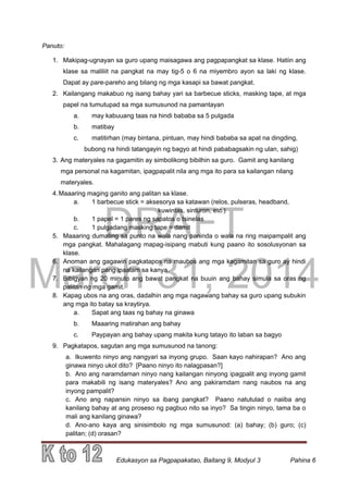 DRAFT
March 31, 2014
Edukasyon sa Pagpapakatao, Baitang 9, Modyul 3 Pahina 6
Panuto:
1. Makipag-ugnayan sa guro upang maisagawa ang pagpapangkat sa klase. Hatiin ang
klase sa maliliit na pangkat na may tig-5 o 6 na miyembro ayon sa laki ng klase.
Dapat ay pare-pareho ang bilang ng mga kasapi sa bawat pangkat.
2. Kailangang makabuo ng isang bahay yari sa barbecue sticks, masking tape, at mga
papel na tumutupad sa mga sumusunod na pamantayan
a. may kabuuang taas na hindi bababa sa 5 pulgada
b. matibay
c. matitirhan (may bintana, pintuan, may hindi bababa sa apat na dingding,
bubong na hindi tatangayin ng bagyo at hindi pababagsakin ng ulan, sahig)
3. Ang materyales na gagamitin ay simbolikong bibilhin sa guro. Gamit ang kanilang
mga personal na kagamitan, ipagpapalit nila ang mga ito para sa kailangan nilang
materyales.
4.Maaaring maging ganito ang palitan sa klase.
a. 1 barbecue stick = aksesorya sa katawan (relos, pulseras, headband,
kuwintas, sinturon, etc.)
b. 1 papel = 1 pares ng sapatos o tsinelas
c. 1 pulgadang masking tape = damit
5. Maaaring dumating sa punto na wala nang paninda o wala na ring maipampalit ang
mga pangkat. Mahalagang mapag-isipang mabuti kung paano ito sosolusyonan sa
klase.
6. Anoman ang gagawin pagkatapos na maubos ang mga kagamitan sa guro ay hindi
na kailangan pang ipaalam sa kanya.
7. Bibigyan ng 20 minuto ang bawat pangkat na buuin ang bahay simula sa oras ng
palitan ng mga gamit.
8. Kapag ubos na ang oras, dadalhin ang mga nagawang bahay sa guro upang subukin
ang mga ito batay sa kraytirya.
a. Sapat ang taas ng bahay na ginawa
b. Maaaring matirahan ang bahay
c. Paypayan ang bahay upang makita kung tatayo ito laban sa bagyo
9. Pagkatapos, sagutan ang mga sumusunod na tanong:
a. Ikuwento ninyo ang nangyari sa inyong grupo. Saan kayo nahirapan? Ano ang
ginawa ninyo ukol dito? [Paano ninyo ito nalagpasan?]
b. Ano ang naramdaman ninyo nang kailangan ninyong ipagpalit ang inyong gamit
para makabili ng isang materyales? Ano ang pakiramdam nang naubos na ang
inyong pampalit?
c. Ano ang napansin ninyo sa ibang pangkat? Paano natutulad o naiiba ang
kanilang bahay at ang proseso ng pagbuo nito sa inyo? Sa tingin ninyo, tama ba o
mali ang kanilang ginawa?
d. Ano-ano kaya ang sinisimbolo ng mga sumusunod: (a) bahay; (b) guro; (c)
palitan; (d) orasan?
 