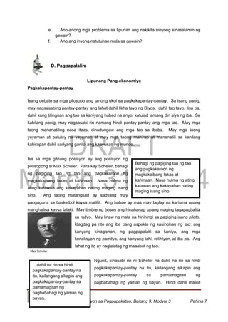DRAFT
March 31, 2014
Edukasyon sa Pagpapakatao, Baitang 9, Modyul 3 Pahina 7
Bahagi ng pagiging tao ng tao
ang pagkakaroon ng
magkakaibang lakas at
kahinaan. Nasa hulma ng ating
katawan ang kakayahan nating
maging isang sino.
…dahil na rin sa hindi
pagkakapantay-pantay na
ito, kailangang sikapin ang
pagkakapantay-pantay sa
pamamagitan ng
pagbabahagi ng yaman ng
bayan.
Max Scheler
e. Ano-anong mga problema sa lipunan ang nakikita ninyong sinasalamin ng
gawain?
f. Ano ang inyong natutuhan mula sa gawain?
D. Pagpapalalim
Lipunang Pang-ekonomiya
Pagkakapantay-pantay
Isang debate sa mga pilosopo ang tanong ukol sa pagkakapantay-pantay. Sa isang panig,
may nagsasabing pantay-pantay ang lahat dahil likha tayo ng Diyos, dahil tao tayo. Isa pa,
dahil kung titingnan ang tao sa kaniyang hubad na anyo, katulad lamang din siya ng iba. Sa
kabilang panig, may nagsasabi rin namang hindi pantay-pantay ang mga tao. May mga
taong mananatiling nasa itaas, dinudungaw ang mga tao sa ibaba. May mga taong
yayaman at patuloy na yayaman at may mga taong mahirap at mananatili sa kanilang
kahirapan dahil sadyang ganito ang kaayusan ng mundo.
Isa sa mga gitnang posisyon ay ang posisyon ng
pilosopong si Max Scheler. Para kay Scheler, bahagi
ng pagiging tao ng tao ang pagkakaroon ng
magkakaibang lakas at kahinaan. Nasa hulma ng
ating katawan ang kakayahan nating maging isang
sino. Ang taong matangkad ay sadyang may
panguguna sa basketbol kaysa maliliit. Ang babae ay mas may taglay na karisma upang
manghalina kaysa lalaki. May timbre ng boses ang hinahanap upang maging tagapagbalita
sa radyo. May linaw ng mata na hinihingi sa pagiging isang piloto.
Idagdag pa rito ang iba pang aspekto ng kasinohan ng tao: ang
kanyang kinagisnan, ng pagpapalaki sa kaniya, ang mga
koneksyon ng pamilya, ang kanyang lahi, relihiyon, at iba pa. Ang
lahat ng ito ay naglalatag ng maaabot ng tao.
Ngunit, sinasabi rin ni Scheler na dahil na rin sa hindi
pagkakapantay-pantay na ito, kailangang sikapin ang
pagkakapantay-pantay sa pamamagitan ng
pagbabahagi ng yaman ng bayan. Hindi dahil maliliit
 