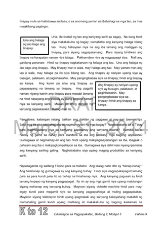 DRAFT
March 31, 2014
Edukasyon sa Pagpapakatao, Baitang 9, Modyul 3 Pahina 9
Una ang halaga
ng tao bago ang
tinapay.
Ang tinapay ay nariyan upang
siya ay busugin, palakasin, at
paginhawahin. May
pangingibabaw siya sa
tinapay; hindi ang tinapay sa
kanya.
tinapay mula sa halimbawa sa itaas, o sa anomang yaman na ibabahagi sa mga tao, sa mas
malakihang pagtingin.
Una, tila tinatali ng tao ang kaniyang sarili sa bagay. Na kung hindi
siya makakakuha ng bagay, bumababa ang kanyang halaga bilang
tao. Kung hahayaan niya na ang iba lamang ang mabigyan ng
tinapay, para siyang nagpapalamang. Para niyang binitiwan ang
tinapay na karapatan naman niya talaga. Pakiramdam niya ay nagpapaapi siya. Mali ang
ganitong pananaw. Hindi sa tinapay nagkakaroon ng halaga ang tao. Una ang halaga ng
tao bago ang tinapay. May tinapay man o wala, may halaga ang tao. May yaman man ang
tao o wala, may halaga pa rin siya bilang tao. Ang tinapay ay nariyan upang siya ay
busugin, palakasin, at paginhawahin. May pangingibabaw siya sa tinapay; hindi ang tinapay
sa kanya. Ang kunin pa niya ang tinapay ay
pagsasayang na lamang sa tinapay. Ang pagpilit
naman niyang kainin ang tinapay para masabi lamang
na hindi nasayang ang tinapay ay isang pagsira naman
niya sa kanyang sarili. Maaari pa itong dahilan ng
kanyang pagkakasakit. Maling-mali ito.
Pangalawa, kailangan yatang balikan ang dahilan ng paggawa at pag-aari (ownership).
Bakit nga ba ako nagtratrabaho at nagmamay-ari ng mga bagay? Nagtratrabaho ba si Tatay
para ipagmayabang niya sa kaniyang kapitbahay ang kanyang kwarta? Bumibili ba si
Nanay ng gamit sa bahay para ibandera sa iba ang kanilang mga bagong appliance?
Gumagawa at nagmamay-ari ang tao hindi upang makipagmayabangan sa iba, ibagsak o
pahiyain ang iba o makipagkompetisyon sa iba. Gumagawa siya dahil nais niyang ipamalas
ang kanyang sariling galing. Nagtratrabaho siya upang maging produktibo sa kaniyang
sarili.
Napakaganda ng salitang Filipino para sa trabaho. Ang tawag natin dito ay “hanap-buhay.”
Ang hinahanap ng gumagawa ay ang kanyang buhay. Hindi siya nagpapakapagod lamang
para sa pera kundi para ito sa buhay na hinahanap niya. Ang kanyang pag-aari ay hindi
lamang tropeyo ng kanyang pagpapagal. Ito rin ay ang mga gamit niya upang matulungan
siyang mahanap ang kanyang buhay. Mayroon siyang videoke machine hindi para mag-
ingay kundi para magamit niya sa kanyang pagpapahinga at muling pagpapalakas.
Mayroon siyang telebisyon hindi upang ipagmalaki ang kanyang kakayahang makabili ng
mamahaling gamit kundi upang malibang at makakakuha ng bagong kaalaman na
 