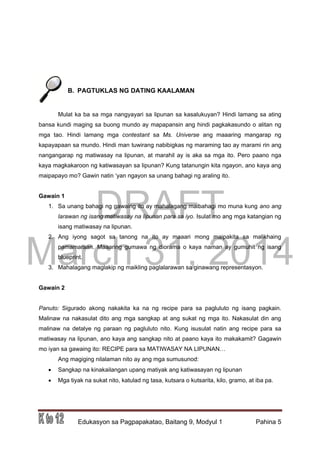 DRAFT
March 31, 2014
Edukasyon sa Pagpapakatao, Baitang 9, Modyul 1 Pahina 5
B. PAGTUKLAS NG DATING KAALAMAN
Mulat ka ba sa mga nangyayari sa lipunan sa kasalukuyan? Hindi lamang sa ating
bansa kundi maging sa buong mundo ay mapapansin ang hindi pagkakasundo o alitan ng
mga tao. Hindi lamang mga contestant sa Ms. Universe ang maaaring mangarap ng
kapayapaan sa mundo. Hindi man tuwirang nabibigkas ng maraming tao ay marami rin ang
nangangarap ng matiwasay na lipunan, at marahil ay is aka sa mga ito. Pero paano nga
kaya magkakaroon ng katiwasayan sa lipunan? Kung tatanungin kita ngayon, ano kaya ang
maipapayo mo? Gawin natin ‘yan ngayon sa unang bahagi ng araling ito.
Gawain 1
1. Sa unang bahagi ng gawaing ito ay mahalagang maibahagi mo muna kung ano ang
larawan ng isang matiwasay na lipunan para sa iyo. Isulat mo ang mga katangian ng
isang matiwasay na lipunan.
2. Ang iyong sagot sa tanong na ito ay maaari mong maipakita sa malikhaing
pamamaraan. Maaaring gumawa ng diorama o kaya naman ay gumuhit ng isang
blueprint.
3. Mahalagang maglakip ng maikling paglalarawan sa ginawang representasyon.
Gawain 2
Panuto: Sigurado akong nakakita ka na ng recipe para sa pagluluto ng isang pagkain.
Malinaw na nakasulat dito ang mga sangkap at ang sukat ng mga ito. Nakasulat din ang
malinaw na detalye ng paraan ng pagluluto nito. Kung isusulat natin ang recipe para sa
matiwasay na lipunan, ano kaya ang sangkap nito at paano kaya ito makakamit? Gagawin
mo iyan sa gawaing ito: RECIPE para sa MATIWASAY NA LIPUNAN…
Ang magiging nilalaman nito ay ang mga sumusunod:
 Sangkap na kinakailangan upang matiyak ang katiwasayan ng lipunan
 Mga tiyak na sukat nito, katulad ng tasa, kutsara o kutsarita, kilo, gramo, at iba pa.
 