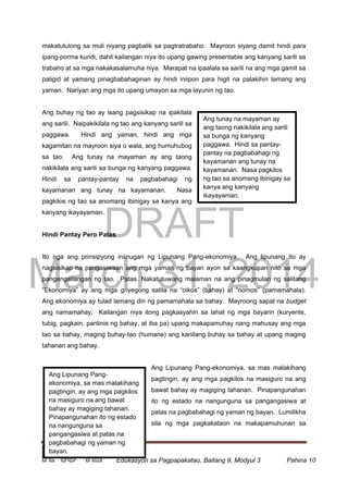 DRAFT
March 31, 2014
Edukasyon sa Pagpapakatao, Baitang 9, Modyul 3 Pahina 10
Ang tunay na mayaman ay
ang taong nakikilala ang sarili
sa bunga ng kanyang
paggawa. Hindi sa pantay-
pantay na pagbabahagi ng
kayamanan ang tunay na
kayamanan. Nasa pagkilos
ng tao sa anomang ibinigay sa
kanya ang kanyang
ikayayaman.
Ang Lipunang Pang-
ekonomiya, sa mas malakihang
pagtingin, ay ang mga pagkilos
na masiguro na ang bawat
bahay ay magiging tahanan.
Pinapangunahan ito ng estado
na nangunguna sa
pangangasiwa at patas na
pagbabahagi ng yaman ng
bayan.
makatutulong sa muli niyang pagbalik sa pagtratrabaho. Mayroon siyang damit hindi para
ipang-porma kundi, dahil kailangan niya ito upang gawing presentable ang kanyang sarili sa
trabaho at sa mga nakakasalamuha niya. Marapat na ipaalala sa sarili na ang mga gamit sa
paligid at yamang pinagbabahaginan ay hindi iniipon para higit na palakihin lamang ang
yaman. Nariyan ang mga ito upang umayon sa mga layunin ng tao.
Ang buhay ng tao ay isang pagsisikap na ipakilala
ang sarili. Naipakikilala ng tao ang kanyang sarili sa
paggawa. Hindi ang yaman, hindi ang mga
kagamitan na mayroon siya o wala, ang humuhubog
sa tao. Ang tunay na mayaman ay ang taong
nakikilala ang sarili sa bunga ng kanyang paggawa.
Hindi sa pantay-pantay na pagbabahagi ng
kayamanan ang tunay na kayamanan. Nasa
pagkilos ng tao sa anomang ibinigay sa kanya ang
kanyang ikayayaman.
Hindi Pantay Pero Patas
Ito nga ang prinsipyong iniinugan ng Lipunang Pang-ekonomiya. Ang lipunang ito ay
nagsisikap na pangasiwaan ang mga yaman ng bayan ayon sa kaangkupan nito sa mga
pangangailangan ng tao. Patas. Nakatutuwang malaman na ang pinagmulan ng salitang
“Ekonomiya” ay ang mga griyegong salita na “oikos” (bahay) at “nomos” (pamamahala).
Ang ekonomiya ay tulad lamang din ng pamamahala sa bahay. Mayroong sapat na budget
ang namamahay. Kailangan niya itong pagkasyahin sa lahat ng mga bayarin (kuryente,
tubig, pagkain, panlinis ng bahay, at iba pa) upang makapamuhay nang mahusay ang mga
tao sa bahay, maging buhay-tao (humane) ang kanilang buhay sa bahay at upang maging
tahanan ang bahay.
Ang Lipunang Pang-ekonomiya, sa mas malakihang
pagtingin, ay ang mga pagkilos na masiguro na ang
bawat bahay ay magiging tahanan. Pinapangunahan
ito ng estado na nangunguna sa pangangasiwa at
patas na pagbabahagi ng yaman ng bayan. Lumilikha
sila ng mga pagkakataon na makapamuhunan sa
 