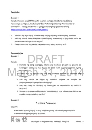 DRAFT
March 31, 2014
Edukasyon sa Pagpapakatao, Baitang 9, Modyul 3 Pahina 13
Pagninilay
Gawain 1
Panuto: Panuorin ang GMA News TV segment na Kape at Balita na may titulong
“Ekonomiya ng Pilipinas, itinuturing na 'Best Performing in Asia' ng Phil. Chamber of
Commerce”. At sagutin at isulat sa iyong journal ang mga gabay na tanong.
https://www.youtube.com/watch?v=KZAypzf8Y40
1. Ano-ano ang mga bagay na nakatulong sa pag-angat ng ekonomiya ng pilipinas?
2. Ano ang maaari mong magawa o plano upang makatulong sa pag-unlad na ito sa
pamamaraan na kaya mo sa ngayon?
3. Paano pinauunlad ng gawaing pagpaplano ang buhay ng isang tao?
Pagsasabuhay
Gawain 1
Panuto:
1. Bumisita ng isang baranggay. Alamin ang livelihood program na pinaiiral sa
baranggay. Gabay ang mga tanong sa ibaba, isulat ang mga sagot sa inyong
kuwaderno.
2. Alamin mula sa opisyal kung ano ang livelihood program na mayroon ang
baranggay.
3. Ano ang paraan sa pagpili ng livelihood program na naaayon sa
pangangailangan ng mga taga-baranggay?
4. Ano ang tulong na binibigay ng Baranggay sa pagpanimula ng livelihood
program?
5. Sa paanong paraan nabibigyan ng benepisyo ang mga kabaranggay lalo na sa
aspekto ng pag-unlad ng pamilya?
Gawain 2
Proyektong Pampayanan
Layunin:
1.Makalikha ng isang bagay na may pangmatagalang pakinabang sa pamayanan
2.Matutuhan ang pangangalap ng pondo
 