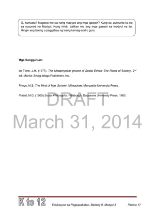 DRAFT
March 31, 2014
Edukasyon sa Pagpapakatao, Baitang 9, Modyul 3 Pahina 17
O, kumusta? Nagawa mo ba nang maayos ang mga gawain? Kung oo, pumunta ka na
sa susunod na Modyul. Kung hindi, balikan mo ang mga gawain sa modyul na ito.
Hingin ang tulong o paggabay ng isang kamag-aral o guro.
Mga Sanggunian:
de Torre, J.M. (1977). The Metaphysical ground of Social Ethics: The Roots of Society. 2nd
ed. Manila: Sinag-talaga Publishers, Inc.
Frings, M.S. The Mind of Max Scheler. Milwaukee: Marquette University Press.
Plattel, M.G. (1965) Social Philosophy. Pittsburgh: Duquesne University Press, 1965.
 