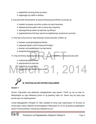 DRAFT
March 31, 2014
Edukasyon sa Pagpapakatao, Baitang 9, Modyul 4 Page 4
c. paglalahad ng isang panig ng usapin.
d. pagbanggit ng maliliit na detalye.
8. Ang pananatili nating kaanib ng isang institusyong panrelihiyon ay bunga ng:
a. kawalan ng saysay ng buhay sa gitna ng mga tinatamasa.
b. kalakarang kinamulatan natin sa ating mga magulang.
c. kapangyarihang hawak ng mga lider ng relihiyon.
d. pagkakatantong hindi tayo nag-iisa sa paghahanap ng katuturan ng buhay.
9. Ang mga sumusunod ay mga katangian ng lipunang sibil, maliban sa:
a. kawalan ng pangmatagalang liderato.
b. pagsasalungatan ng iba’t ibang paninindigan.
c. kawalan ng kuwalipikasyon ng mga kaanib.
d. panghihimasok ng estado.
10. Ang samahang nagsasagawa ng __________ ay maituturing na isang lipunang sibil.
a. malayuang pagbibisikleta
b. pagmamasid sa mga ibon
c. pagtatanim ng mga puno
d. pagsisid sa mga bahura (coral reefs)
B. PAGTUKLAS NG DATING KAALAMAN
Gawain 1
Panuto: Pag-aralan ang dalawang mapagpipiliang mga gawain. Pumili ng isa sa mga ito.
Makipangkat sa mga kaklaseng pumili rin ng gawaing napili mo. Gawin ang iba pang mga
panuto ayon sa napiling gawain.
Unang Mapagpipilian (Pangkat A). May naaalala ka bang mga organisasyon na dumayo sa
inyong lugar upang maghatid ng kawanggawa? Nabiyayaan ka na ba sa ganitong paglilingkod-
bayan? Anong serbisyo o tulong ang naipaabot sa iyo?
 