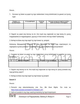 DRAFT
March 31, 2014
Edukasyon sa Pagpapakatao, Baitang 9, Modyul 4 Page 5
Panuto:
1. Gumawa ng talaan sa papel ng mga natatandaan mong kahalintulad na gawain sa inyong
lugar.
2. Sagutin sa papel ang tanong na ito: Ano kayâ ang nagtutulak sa mga taong ito upang
magpakaabala at magpakagastos, gayong ni hindi naman nila tayo kilala? Ipaliwanag.
3. Ibahagi sa klase ang mga sagot ng mga kasapi ng pangkat.
Ikalawang Mapagpipilian (Pangkat B): May nabalitaan ka bang mga organisasyon na
nagsagawa ng kilos-protesta? Tungkol sa anong usapín ang kanilang ipinoprotesta?
Panuto:
1. Gumawa ng talaan sa papel ng mga natatandaan mong kahalintulad na pagkilos na iyong
nabalitaan.
Usapíng ipinoprotesta Pangalan o uri ng organisasyon Petsa o taon
3. Sagutin ang tanong na ito: Ano kayâ ang nagtutulak sa mga taong ito upang iprotesta ang
mga ganitong usapín?
4. Ibahagi sa klase ang mga sagot ng mga kasapi ng pangkat.
Gawain 2
Panuto:
1. Panoorin ang dokumentaryong Like You, We Have Rights, Too mula sa
https://www.youtube.com/watch?v=D3zbaL0_L9Y.
2. Italâ sa kuwaderno ang mga usapíng pinalutang ng mga kinapanayam.
Pangalan o uri
ng organisasyon
Uri ng paglilingkod Panahong
inilaan
Pananaw ng mga tao tungkol sa resulta o
epekto ng serbisyo o kawanggawa
 