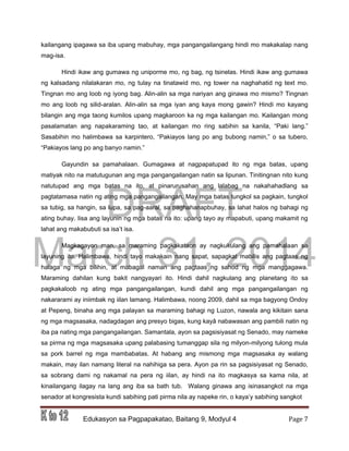 DRAFT
March 31, 2014
Edukasyon sa Pagpapakatao, Baitang 9, Modyul 4 Page 7
kailangang ipagawa sa iba upang mabuhay, mga pangangailangang hindi mo makakalap nang
mag-isa.
Hindi ikaw ang gumawa ng uniporme mo, ng bag, ng tsinelas. Hindi ikaw ang gumawa
ng kalsadang nilalakaran mo, ng tulay na tinatawid mo, ng tower na naghahatid ng text mo.
Tingnan mo ang loob ng iyong bag. Alin-alin sa mga nariyan ang ginawa mo mismo? Tingnan
mo ang loob ng silid-aralan. Alin-alin sa mga iyan ang kaya mong gawin? Hindi mo kayang
bilangin ang mga taong kumilos upang magkaroon ka ng mga kailangan mo. Kailangan mong
pasalamatan ang napakaraming tao, at kailangan mo ring sabihin sa kanila, “Paki lang.”
Sasabihin mo halimbawa sa karpintero, “Pakiayos lang po ang bubong namin,” o sa tubero,
“Pakiayos lang po ang banyo namin.”
Gayundin sa pamahalaan. Gumagawa at nagpapatupad ito ng mga batas, upang
matiyak nito na matutugunan ang mga pangangailangan natin sa lipunan. Tinitingnan nito kung
natutupad ang mga batas na ito, at pinarurusahan ang lalabag na nakahahadlang sa
pagtatamasa natin ng ating mga pangangailangan. May mga batas tungkol sa pagkain, tungkol
sa tubig, sa hangin, sa lupa, sa pag-aaral, sa paghahanapbuhay, sa lahat halos ng bahagi ng
ating buhay. Iisa ang layunin ng mga batas na ito: upang tayo ay mapabuti, upang makamit ng
lahat ang makabubuti sa isa’t isa.
Magkagayon man, sa maraming pagkakataon ay nagkukulang ang pamahalaan sa
layuning ito. Halimbawa, hindi tayo makakain nang sapat, sapagkat mabilis ang pagtaas ng
halaga ng mga bilihin, at mabagal naman ang pagtaas ng sahod ng mga manggagawa.
Maraming dahilan kung bakit nangyayari ito. Hindi dahil nagkulang ang planetang ito sa
pagkakaloob ng ating mga pangangailangan, kundi dahil ang mga pangangailangan ng
nakararami ay iniimbak ng iilan lamang. Halimbawa, noong 2009, dahil sa mga bagyong Ondoy
at Pepeng, binaha ang mga palayan sa maraming bahagi ng Luzon, nawala ang kikitain sana
ng mga magsasaka, nadagdagan ang presyo bigas, kung kayâ nabawasan ang pambili natin ng
iba pa nating mga pangangailangan. Samantala, ayon sa pagsisiyasat ng Senado, may nameke
sa pirma ng mga magsasaka upang palabasing tumanggap sila ng milyon-milyong tulong mula
sa pork barrel ng mga mambabatas. At habang ang mismong mga magsasaka ay walang
makain, may ilan namang literal na nahihiga sa pera. Ayon pa rin sa pagsisiyasat ng Senado,
sa sobrang dami ng nakamal na pera ng iilan, ay hindi na ito magkasya sa kama nila, at
kinailangang ilagay na lang ang iba sa bath tub. Walang ginawa ang isinasangkot na mga
senador at kongresista kundi sabihing pati pirma nila ay napeke rin, o kaya’y sabihing sangkot
 