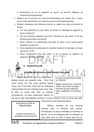DRAFT
March 31, 2014
Edukasyon sa Pagpapakatao, Baitang 9, Modyul 1 Pahina 7
e. Nakatutulong ba ito sa pagkamit ng layunin ng lipunan? Magsulat ng
komprehensibong paliwanag.
3. Matapos nito ay gumawa ng isang komprehensibong ulat tungkol dito o maaari
naman isang dokumentaryo na maaaring i-post sa social networking sites.
4. Matapos maisagawa ang kabuuang proseso ay sagutin ang mga sumusunod na
tanong:
a. Ano ang maitutulong ng mga sektor ng lipunan na nabanggit sa pagkamit ng
layunin ng lipunan?
b. Ano ang maaaring maganap kung hindi matutupad ng mga sektor na ito ang
kanilang mga tungkulin sa lipunan?
c. Paano matitiyak na makatutulong ang lahat ng sektor na ito upang gawing
matiwasay ang lipunan?
d. Kung magkakaroon ng iisang layunin ang lahat ng sektor na nabanggit, ano kaya
ang layunin na ito?
e. Paano makatutulong ang mga sektor na ito ng lipunan sa pagkamit ng
kaganapan ng iyong pagkatao?
D. PAGPAPALALIM
LAYUNIN NG LIPUNAN: KABUTIHANG PANLAHAT
Kapag nakakita ka siguro ng isang babae o
lalaking katulad nila masasabi mong… “Wow! Ang
sosyal naman nila. Ang sarap sigurong maging
sosyal, ano?” Pero alam mong hindi mo kailangang
maging katulad nila para matawag kang sosyal. Ikaw
ay likas na sosyal dahil ikaw ay nilikhang
sumasalipunan, isa kang panlipunang nilalang. Ito
ang isa sa mga mahahalagang kaalaman na iyong natutuhan mula sa iyong mga aralin
noong ikaw ay nasa ikawalong baitang.
“Walang sinumang tao ang maaaring
mabuhay para sa kaniyang sarili lamang”.
Kinakailangan ng taong makibahagi at mamuhay sa
lipunan, isa ito sa itinalagang likas na katangian ng
mga nilikha ayon sa Likas na Batas. Ayon kay Dr.
Larawan ng isang babae at lalaki
na “SOSYAL”
Magara ang kasuotan, maraming
alahas, may hawak na gadget,
nasa tabi ng isang magarang
kotse, napaliligiran ng maraming
ilaw
Ang buhay ng TAO ay
PANLIPUNAN.
Larawan ng isang tao na
napaliligiran ng maraming tao
 
