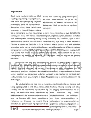 DRAFT
March 31, 2014
Edukasyon sa Pagpapakatao, Baitang 9, Modyul 4 Page 13
Gaano man karami ang iyong matamo para
sa sarili, makakaramdam ka pa rin ng
kahungkagan, ng kawalan ng katuturan, ng
kakulangan. Hindi ka nag-iisa sa ganitong
damdamin.
Sa pagiging mananampalataya mo ay
hindi nawawala ang iyong
pagkamamamayan. Sa katunayan,
ang iyong pananampalataya ay
naisasabuhay mo sa pamamagitan ng
pagtuwang sa lipunan, at pagtugon sa
panawagan ng lahat na, “Paki lang.”
Ang Simbahan
Sakali mang nakakamit natin ang lahat
ng ating pangunahing pangangailangan,
hindi pa rin ito nagbibigay ng katiyakan
na magiging ganap na tayong masaya.
Sa apat na bilyong dolyar na kabuuang
kayamanan ni Howard Hughes, walang
tao sa planetang ito ang mas mayaman pa sa kanya noong nabubuhay pa siya. Sa kabila nito,
namatay siya noong 1976 na may palatandaan ng kakulangan sa pagkain, at sa taas na mahigit
anim na talampakan, tumimbang lamang siya ng apatnapung kilo. Samantala, ayon pa rin sa
pagsisiyasat ng Senado, hindi bababa sa dalawampu ang mga bahay ni Janet Napoles sa
Pilipinas, at dalawa sa California, U. S. A. Dumating siya sa puntong hindi siya puwedeng
tumungtong sa isa man sa mga ito, at kinailangan niyang idispatsa isa-isa. Wala ring matinong
taong nagnais bumili ng mga bahay na iyon dahil sa masalimuot na kasaysayan ng pagkakabili
niya. Gaano man karami ang iyong matamo para sa sarili, makakaramdam ka pa rin ng
kahungkagan, ng kawalan ng katuturan, ng kakulangan. Hindi ka nag-iisa sa ganitong
damdamin.
Inorganisa natin ang ating sari-sarili upang hanapin ang makapupuno sa kabila ng
kariwasaan. Iba’t iba tayo ng antas ng pagkaunawa sa totoong kabuluhan ng buhay: may mas
malalim, may mas mababaw. Sa maraming pagkakataon ng iyong pagkabagot, dito mo
napagtatanto ang iyong kababawan, kung kayâ nagpapatuwang ka sa mga kasapi ng lipunan
na may kalaliman ang pang-unawa sa buhay. Lumalapit ka sa mga lider ng moralidad: pari,
pastor, ministro, imam, guru, monghe, at iba pa. Magpapatuwang ka sa kanila, at sasabihin mo,
“Paki lang po.”
Sa kababaang-loob ng mga lider sa moralidad, mas kinikilala nila ang kanilang sarili
bilang tagapaglingkod at hindi bilang nakasasakop. Itinuturing nila ang kanilang sarili bilang
kasabay natin sa paghahanap ng kabuluhan ng
buhay. Sa sama-sama nating paghahanap ay
naoorganisa natin ang ating sarili bilang isa pang
anyo ng lipunang sibil, isang panrelihiiyong
institusyon, na tinatawag ng marami bilang
Simbahan. Sa pamamagitan ng mga lider at iba
 