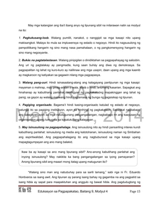DRAFT
March 31, 2014
Edukasyon sa Pagpapakatao, Baitang 9, Modyul 4 Page 15
May mga katangian ang iba’t ibang anyo ng lipunang sibil na inilarawan natin sa modyul
na ito:
1. Pagkukusang-loob. Walang pumilit, nanakot, o nanggipit sa mga kasapi nito upang
makisangkot. Malaya ito mula sa impluwensya ng estado o negosyo. Hindi ito nagsusulong ng
pampolitikang hangarin ng sino mang nasa pamahalaan, o ng pangkomersyong hangarin ng
sino mang negosyante.
2. Bukás na pagtatalastasan. Walang pinipigilan o dinidiktahan sa pagpapahayag ng saloobin.
Ang uri ng pagtalakay ay pangmadla, kung saan buháy ang diwa ng demokrasya. Sa
pagpapalitan ng lahat ng kuro-kuro ay nalilinaw ang mga usapin; daan upang ang mga kaanib
ay magkaroon ng katiyakan sa gagawin nilang mga pagpapasya.
3. Walang pang-uuri. Hindi isinasaalang-alang ang kalagayang panlipunan ng mga kasapi:
mayaman o mahirap, may pinag-aralan o wala, kilalá o hindi, anumang kasarian. Sapagkat ang
hinahanap ay kabutihang panlahat, binibigyan ng pagkakataóng mapakinggan ang lahat ng
panig; sa gayon ay walang maiiwang hindi nagtamasa ng bunga ng pagsisikap ng lipunan.
4. Pagiging organisado. Bagama’t hindi kasing-organisado katulad ng estado at negosyo,
patungo ito sa pagiging institusyon, ayon sa hinihingi ng pagkakataon. Sapagkat nagbabago
ang kalagayan ayon sa mga natutugunang pangangailangan, nagbabago rin ang kaayusan ng
organisasyon upang tumugma sa kasalukuyang kalagayan.
5. May isinusulong na pagpapahalaga. Ang isinusulong nito ay hindi pansariling interes kundi
kabutihang panlahat: isinusulong ng media ang katotohanan, isinusulong naman ng Simbahan
ang espiritwalidad. Ang pagpapahalagang ito ang nagbubunsod sa mga kasapi upang
mapagtagumpayan ang ano mang balakid.
“Walang sino man ang nabubuhay para sa sarili lamang,” sabi nga ni Fr. Eduardo
Hontiveros sa isang awit. Ang lipunan ay parang isang bahay ng gagamba na ang pagpatíd sa
isang hibla ay sapat para maapektuhan ang anggulo ng bawat hibla. Ang pagdudugtong ng
Ikaw ba ay kasapi sa ano mang lipunang sibil? Ano-anong kabutihang panlahat ang
inyong isinusulong? May nakikita ka bang pangangailangan sa iyong pamayanan?
Anong lipunang sibil ang maaari mong itatag upang matugunan ito?
 