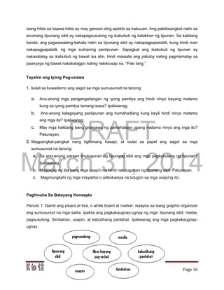 DRAFT
March 31, 2014
Edukasyon sa Pagpapakatao, Baitang 9, Modyul 4 Page 16
isang hibla sa kapwa hibla ay may ganoon ding epekto sa kabuuan. Ang pakikisangkot natin sa
anumang lipunang sibil ay nakapagsusulong ng ikabubuti ng kalakhan ng lipunan. Sa kabilang
banda, ang pagwawalang-bahala natin sa lipunang sibil ay nakapagpapanatili, kung hindi man
nakapagpapalalâ, ng mga suliraning panlipunan. Sapagkat ang ikabubuti ng lipunan ay
nakasalalay sa ikabubuti ng bawat isa atin, hindi maiaalis ang patuloy nating pagmamalay sa
paanyaya ng bawat nakakatagpo nating nakikiusap na, “Paki lang.”
Tayahin ang Iyong Pag-unawa
1. Isulat sa kuwaderno ang sagot sa mga sumusunod na tanong:
a. Ano-anong mga pangangailangan ng iyong pamilya ang hindi ninyo kayang matamo
kung sa iyong pamilya lamang iaasa? Ipaliwanag.
b. Ano-anong kalagayang panlipunan ang humahadlang kung kayâ hindi ninyo matamo
ang mga ito? Ipaliwanag.
c. May mga hakbang bang ginagawa ng pamahalaan upang matamo ninyo ang mga ito?
Patunayan.
2. Magpangkat-pangkat nang tiglilimang kasapi, at isulat sa papel ang sagot sa mga
sumusunod na tanong:
a. Sa ano-anong paraan tinutugunan ng lipunang sibil ang mga pagkukulang ng lipunan?
Ipaliwanag.
b. Magbigay ng iba pang mga usapín na hindi natutugunan ng lipunang sibil. Patunayan.
c. Magmungkahi ng mga inisyatibo o adbokasiya na tutugon sa mga usapíng ito.
Paghinuha Sa Batayang Konsepto
Panuto 1: Gamit ang pisara at tisà, o white board at marker, isaayos sa isang graphic organizer
ang sumusunod na mga salita. Ipakita ang pagkakaugnay-ugnay ng mga: lipunang sibil, media,
pagsusulong, Simbahan, usapin, at kabutihang panlahat. Ipaliwanag ang mga pagkakaugnay-
ugnay.
 