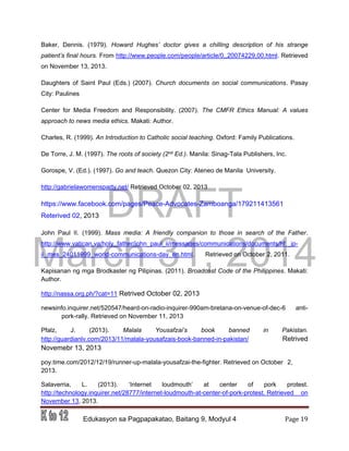 DRAFT
March 31, 2014
Edukasyon sa Pagpapakatao, Baitang 9, Modyul 4 Page 19
Baker, Dennis. (1979). Howard Hughes’ doctor gives a chilling description of his strange
patient’s final hours. From http://www.people.com/people/article/0,,20074229,00.html. Retrieved
on November 13, 2013.
Daughters of Saint Paul (Eds.) (2007). Church documents on social communications. Pasay
City: Paulines
Center for Media Freedom and Responsibility. (2007). The CMFR Ethics Manual: A values
approach to news media ethics. Makati: Author.
Charles, R. (1999). An Introduction to Catholic social teaching. Oxford: Family Publications.
De Torre, J. M. (1997). The roots of society (2nd Ed.). Manila: Sinag-Tala Publishers, Inc.
Gorospe, V. (Ed.). (1997). Go and teach. Quezon City: Ateneo de Manila University.
http://gabrielawomensparty.net/ Retrieved October 02, 2013
https://www.facebook.com/pages/Peace-Advocates-Zamboanga/179211413561
Reterived 02, 2013
John Paul II. (1999). Mass media: A friendly companion to those in search of the Father.
http://www.vatican.va/holy_father/john_paul_ii/messages/communications/documents/hf _jp-
ii_mes_24011999_world-communications-day_en.html. Retrieved on October 2, 2011.
Kapisanan ng mga Brodkaster ng Pilipinas. (2011). Broadcast Code of the Philippines. Makati:
Author.
http://nassa.org.ph/?cat=11 Retrived October 02, 2013
newsinfo.inquirer.net/520547/heard-on-radio-inquirer-990am-bretana-on-venue-of-dec-6 anti-
pork-rally. Retrieved on November 11, 2013
Pfalz, J. (2013). Malala Yousafzai’s book banned in Pakistan.
http://guardianlv.com/2013/11/malala-yousafzais-book-banned-in-pakistan/ Retrived
Novemebr 13, 2013
poy.time.com/2012/12/19/runner-up-malala-yousafzai-the-fighter. Retrieved on October 2,
2013.
Salaverria, L. (2013). ‘Internet loudmouth’ at center of pork protest.
http://technology.inquirer.net/28777/internet-loudmouth-at-center-of-pork-protest. Retrieved on
November 13, 2013.
 