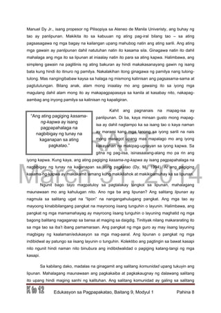 DRAFT
March 31, 2014
Edukasyon sa Pagpapakatao, Baitang 9, Modyul 1 Pahina 8
Manuel Dy Jr., isang propesor ng Pilisopiya sa Ateneo de Manila Univeristy, ang buhay ng
tao ay panlipunan. Makikita ito sa kabuuan ng ating pag-iral bilang tao – sa ating
pagsasagawa ng mga bagay na kailangan upang mahubog natin ang ating sarili. Ang ating
mga gawain ay panlipunan dahil natutuhan natin ito kasama sila. Ginagawa natin ito dahil
mahalaga ang mga ito sa lipunan at iniaalay natin ito para sa ating kapwa. Halimbawa, ang
simpleng gawain na paglilinis ng ating bakuran ay hindi makakasanayang gawin ng isang
bata kung hindi ito itinuro ng pamilya. Nakalakihan itong ginagawa ng pamilya nang tulong-
tulong. Mas nangingibabaw kaysa sa halaga ng mismong kalinisan ang pagsasama-sama at
pagtutulungan. Bilang anak, alam mong iniaalay mo ang gawaing ito sa iyong mga
magulang dahil alam mong ito ay makapagpapasaya sa kanila at kasabay nito, nakapag-
aambag ang inyong pamilya sa kalinisan ng kapaligiran.
Kahit ang pagnanais na mapag-isa ay
panlipunan. Di ba, kaya minsan gusto mong mapag-
isa ay dahil nagtampo ka sa isang tao o kaya naman
ay marami kang mga tanong sa iyong sarili na nais
mong masagot upang mas mapalago mo ang iyong
kakayahan na makipag-ugnayan sa iyong kapwa. Sa
gitna ng pag-iisa, isinasaalang-alang mo pa rin ang
iyong kapwa. Kung kaya, ang ating pagiging kasama-ng-kapwa ay isang pagpapahalaga na
nagbibigay ng tunay na kaganapan sa ating pagkatao (Dy, M., 1994). At ang pagiging
kasama-ng-kapwa ay makakamit lamang kung makikilahok at makikipamuhay ka sa lipunan.
Ngunit bago tayo magpatuloy sa pagtalakay tungkol sa lipunan, mahalagang
maunawaan mo ang kahulugan nito. Ano nga ba ang lipunan? Ang salitang lipunan ay
nagmula sa salitang ugat na “lipon” na nangangahulugang pangkat. Ang mga tao ay
mayoong kinabibilangang pangkat na mayroong iisang tunguhin o layunin. Halimbawa, ang
pangkat ng mga mamamahayag ay mayroong iisang tunguhin o layuning maghatid ng mga
bagong balitang nagaganap sa bansa at maging sa daigdig. Tinitiyak nilang makararating ito
sa mga tao sa iba’t ibang pamamaraan. Ang pangkat ng mga guro ay may iisang layuning
magbigay ng kaalaman/edukasyon sa mga mag-aaral. Ang lipunan o pangkat ng mga
indibidwal ay patungo sa iisang layunin o tunguhin. Kolektibo ang pagtingin sa bawat kasapi
nito ngunit hindi naman nito binubura ang indibidwalidad o pagiging katang-tangi ng mga
kasapi.
Sa kabilang dako, madalas na ginagamit ang salitang komunidad upang tukuyin ang
lipunan. Mahalagang maunawaan ang pagkakaiba at pagkakaugnay ng dalawang salitang
ito upang hindi maging sanhi ng kalituhan. Ang salitang komunidad ay galing sa salitang
“Ang ating pagiging kasama-
ng-kapwa ay isang
pagpapahalaga na
nagbibigay ng tunay na
kaganapan sa ating
pagkatao.”
 
