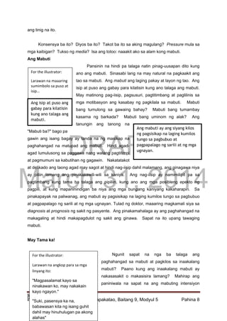 DRAFT
March 31, 2014
Edukasyon sa Pagpapakatao, Baitang 9, Modyul 5 Pahina 8
Ang mabuti ay ang siyang kilos
ng pagsisikap na laging kumilos
tungo sa pagbubuo at
pagpapalago ng sarili at ng mga
ugnayan.
ang tinig na ito.
Konsensya ba ito? Diyos ba ito? Takot ba ito sa aking magulang? Pressure mula sa
mga kaibigan? Tukso ng media? Isa ang totoo: naaakit ako sa alam kong mabuti.
Ang Mabuti
Pansinin na hindi pa talaga natin pinag-uusapan dito kung
ano ang mabuti. Sinasabi lang na may natural na pagkaakit ang
tao sa mabuti. Ang mabuti ang laging pakay at layon ng tao. Ang
isip at puso ang gabay para kilatisin kung ano talaga ang mabuti.
May matinong pag-iisip, pagsusuri, pagtitimbang at paglilinis sa
mga motibasyon ang kasabay ng pagkilala sa mabuti. Mabuti
bang tumulong sa gawaing bahay? Mabuti bang tumambay
kasama ng barkada? Mabuti bang uminom ng alak? Ang
tanungin ang tanong na
"Mabuti ba?" bago pa
gawin ang isang bagay ay tanda na ng masikap na
paghahangad na matupad ang mabuti. Hindi agad-
agad lumulusong sa paggawa nang walang pagtitimpi
at pagmumuni sa kabutihan ng gagawin. Nakatatakot
at delikado ang taong agad may sagot at hindi nag-iisip dahil malamang, ang ginagawa niya
ay piliin lamang ang pinakakawili-wili sa kaniya. Ang nag-iisip ay namimilipit pa sa
pagtimbang kung tama ba talaga ang pipiliin, kung ano ang mga posibleng epekto ng
pagpili, at kung mapaninindigan ba niya ang mga bungang kaniyang kakaharapin. Sa
pinakapayak na paliwanag, ang mabuti ay pagsisikap na laging kumilos tungo sa pagbubuo
at pagpapalago ng sarili at ng mga ugnayan. Tulad ng doktor, maaaring magkamali siya sa
diagnosis at prognosis ng sakit ng pasyente. Ang pinakamahalaga ay ang paghahangad na
makagaling at hindi makapagdulot ng sakit ang ginawa. Sapat na ito upang tawaging
mabuti.
May Tama ka!
Ngunit sapat na nga ba talaga ang
paghahangad sa mabuti at pagkilos sa inaakalang
mabuti? Paano kung ang inaakalang mabuti ay
nakasasakit o makasisira lamang? Mahirap ang
paniniwala na sapat na ang mabuting intensiyon
For the illustrator:
Larawan na maaaring
sumimbolo sa puso at
isip…
For the illustrator:
Larawan na angkop para sa mga
linyang ito:
"Magpasalamat kayo sa
ninakawan ko, may nakakain
kayo ngayon."
"Suki, pasensya ka na,
babawasan kita ng isang guhit
dahil may hinuhulugan pa akong
alahas"
Ang isip at puso ang
gabay para kilatisin
kung ano talaga ang
mabuti.
 