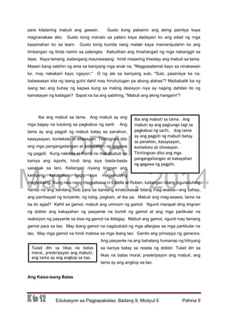 DRAFT
March 31, 2014
Edukasyon sa Pagpapakatao, Baitang 9, Modyul 5 Pahina 9
para kilalaning mabuti ang gawain. Gusto kong pakainin ang aking pamilya kaya
magnanakaw ako. Gusto kong manalo sa palaro kaya dadayain ko ang edad ng mga
kasamahan ko sa team. Gusto kong kumita nang malaki kaya mamanipulahin ko ang
timbangan ng tinda namin sa palengke. Kabutihan ang hinahangad ng mga nabanggit sa
itaas. Kaya lamang, kailangang maunawaang: hindi maaaring ihiwalay ang mabuti sa tama.
Maaari bang sabihin ng ama sa kaniyang mga anak na, "Magpasalamat kayo sa ninakawan
ko, may nakakain kayo ngayon." O ng ale sa kaniyang suki, "Suki, pasensya ka na,
babawasan kita ng isang guhit dahil may hinuhulugan pa akong alahas"? Maibabalik ba ng
isang tao ang buhay ng kapwa kung sa maling desisyon niya ay naging dahilan ito ng
kamatayan ng kaibigan? Sapat na ba ang sabihing, "Mabuti ang aking hangarin"?
Iba ang mabuti sa tama. Ang mabuti ay ang
mga bagay na tutulong sa pagkabuo ng sarili. Ang
tama ay ang pagpili ng mabuti batay sa panahon,
kasaysayan, konteksto at sitwasyon. Tinitingnan dito
ang mga pangangailangan at kakayahan ng gagawa
ng pagpili. Kung nakikita ni Ramil na makabubuti sa
kaniya ang isports, hindi lang siya basta-basta
sasabak sa laro. Kailangan niyang tingnan ang
kaniyang kakayahan bago siya magsimulang
magboksing. Kung nais nang magpakasal ni Estella at Ruben, kailangan nilang siguraduhing
handa na ang kanilang loob para sa kanilang kinabukasan bilang mag-asawa—ang bahay,
ang pambayad ng koryente, ng tubig, pagkain, at iba pa. Mabuti ang mag-asawa, tama na
ba ito agad? Kahit sa gamot, mabuti ang uminom ng gamot. Ngunit marapat ding tingnan
ng doktor ang kakayahan ng pasyente na bumili ng gamot at ang mga partikular na
reaksiyon ng pasyente sa bisa ng gamot na ibibigay. Mabuti ang gamot, ngunit may tamang
gamot para sa tao. May ibang gamot na nagdudulot ng mga allergies sa mga partikular na
tao. May mga gamot na hindi mabisa sa mga ibang tao. Ganito ang prinsipyo ng generics.
Ang pasyente na ang bahalang humanap ng hihiyang
sa kaniya batay sa reseta ng doktor. Tulad din sa
likas na batas moral, preskripsyon ang mabuti, ang
tama ay ang angkop sa tao.
Ang Kaisa-isang Batas
Iba ang mabuti sa tama. Ang
mabuti ay ang pagtungo lagi sa
pagkabuo ng sarili. Ang tama
ay ang pagpili ng mabuti batay
sa panahon, kasaysayan,
konteksto at sitwasyon.
Tinitingnan dito ang mga
pangangailangan at kakayahan
ng gagawa ng pagpili.
Tulad din sa likas na batas
moral, preskripsyon ang mabuti,
ang tama ay ang angkop sa tao.
 
