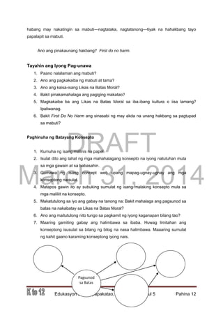 DRAFT
March 31, 2014
Edukasyon sa Pagpapakatao, Baitang 9, Modyul 5 Pahina 12
habang may nakatingin sa mabuti—nagtataka, nagtatanong—tiyak na hahakbang tayo
papalapit sa mabuti.
Ano ang pinakaunang hakbang? First do no harm.
Tayahin ang Iyong Pag-unawa
1. Paano nalalaman ang mabuti?
2. Ano ang pagkakaiba ng mabuti at tama?
3. Ano ang kaisa-isang Likas na Batas Moral?
4. Bakit pinakamahalaga ang pagiging makatao?
5. Magkakaiba ba ang Likas na Batas Moral sa iba-ibang kultura o iisa lamang?
Ipaliwanag.
6. Bakit First Do No Harm ang sinasabi ng may akda na unang hakbang sa pagtupad
sa mabuti?
Paghinuha ng Batayang Konsepto
1. Kumuha ng isang malinis na papel.
2. Isulat dito ang lahat ng mga mahahalagang konsepto na iyong natutuhan mula
sa mga gawain at sa babasahin.
3. Gumawa ng isang concept web upang mapag-ugnay-ugnay ang mga
konseptong naisulat.
4. Matapos gawin ito ay subuking sumulat ng isang malaking konsepto mula sa
mga maliliit na konsepto.
5. Makatutulong sa iyo ang gabay na tanong na: Bakit mahalaga ang pagsunod sa
batas na nakabatay sa Likas na Batas Moral?
6. Ano ang maitutulong nito tungo sa pagkamit ng iyong kaganapan bilang tao?
7. Maaring gamiting gabay ang halimbawa sa ibaba. Huwag limitahan ang
konseptong isusulat sa bilang ng bilog na nasa halimbawa. Maaaring sumulat
ng kahit gaano karaming konseptong iyong nais.
Pagsunod
sa Batas
 