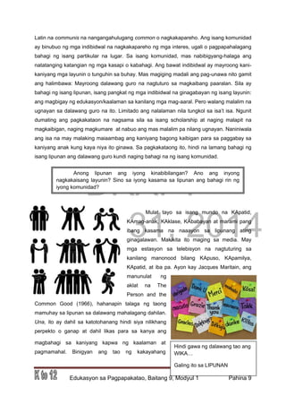 DRAFT
March 31, 2014
Edukasyon sa Pagpapakatao, Baitang 9, Modyul 1 Pahina 9
Latin na communis na nangangahulugang common o nagkakapareho. Ang isang komunidad
ay binubuo ng mga indibidwal na nagkakapareho ng mga interes, ugali o pagpapahalagang
bahagi ng isang partikular na lugar. Sa isang komunidad, mas nabibigyang-halaga ang
natatanging katangian ng mga kasapi o kabahagi. Ang bawat indibidwal ay mayroong kani-
kaniyang mga layunin o tunguhin sa buhay. Mas magiging madali ang pag-unawa nito gamit
ang halimbawa: Mayroong dalawang guro na nagtuturo sa magkaibang paaralan. Sila ay
bahagi ng isang lipunan, isang pangkat ng mga indibidwal na ginagabayan ng isang layunin:
ang magbigay ng edukasyon/kaalaman sa kanilang mga mag-aaral. Pero walang malalim na
ugnayan sa dalawang guro na ito. Limitado ang nalalaman nila tungkol sa isa’t isa. Ngunit
dumating ang pagkakataon na nagsama sila sa isang scholarship at naging malapit na
magkaibigan, naging magkumare at nabuo ang mas malalim pa nilang ugnayan. Naniniwala
ang isa na may malaking maiaambag ang kaniyang bagong kaibigan para sa paggabay sa
kaniyang anak kung kaya niya ito ginawa. Sa pagkakataong ito, hindi na lamang bahagi ng
isang lipunan ang dalawang guro kundi naging bahagi na ng isang komunidad.
Mulat tayo sa isang mundo na KApatid,
KAmag-anak, KAklase, KAbabayan at marami pang
ibang kasama na naaayon sa lipunang ating
ginagalawan. Makikita ito maging sa media. May
mga estasyon sa telebisyon na nagtuturing sa
kanilang manonood bilang KApuso, KApamilya,
KApatid, at iba pa. Ayon kay Jacques Maritain, ang
manunulat ng
aklat na The
Person and the
Common Good (1966), hahanapin talaga ng taong
mamuhay sa lipunan sa dalawang mahalagang dahilan.
Una, ito ay dahil sa katotohanang hindi siya nilikhang
perpekto o ganap at dahil likas para sa kanya ang
magbahagi sa kaniyang kapwa ng kaalaman at
pagmamahal. Binigyan ang tao ng kakayahang
Hindi gawa ng dalawang tao ang
WIKA…
Galing ito sa LIPUNAN
Anong lipunan ang iyong kinabibilangan? Ano ang inyong
nagkakaisang layunin? Sino sa iyong kasama sa lipunan ang bahagi rin ng
iyong komunidad?
 