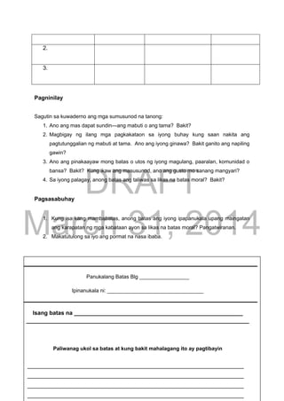 DRAFT
March 31, 2014
Edukasyon sa Pagpapakatao, Baitang 9, Modyul 5 Pahina 14
2.
3.
Pagninilay
Sagutin sa kuwaderno ang mga sumusunod na tanong:
1. Ano ang mas dapat sundin—ang mabuti o ang tama? Bakit?
2. Magbigay ng ilang mga pagkakataon sa iyong buhay kung saan nakita ang
pagtutunggalian ng mabuti at tama. Ano ang iyong ginawa? Bakit ganito ang napiling
gawin?
3. Ano ang pinakaayaw mong batas o utos ng iyong magulang, paaralan, komunidad o
bansa? Bakit? Kung ikaw ang masusunod, ano ang gusto mo sanang mangyari?
4. Sa iyong palagay, anong batas ang taliwas sa likas na batas moral? Bakit?
Pagsasabuhay
1. Kung isa kang mambabatas, anong batas ang iyong ipapanukala upang maingatan
ang karapatan ng mga kabataan ayon sa likas na batas moral? Pangatwiranan.
2. Makatutulong sa iyo ang pormat na nasa ibaba.
Panukalang Batas Blg _________________
Ipinanukala ni: _________________________________
Isang batas na _____________________________________________________
______________________________________________________________________
Paliwanag ukol sa batas at kung bakit mahalagang ito ay pagtibayin
____________________________________________________________________
____________________________________________________________________
____________________________________________________________________
____________________________________________________________________
 