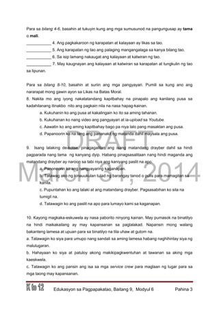 DRAFT
March 31, 2014
Edukasyon sa Pagpapakatao, Baitang 9, Modyul 6 Pahina 3
Para sa bilang 4-6, basahin at tukuyin kung ang mga sumusunod na pangungusap ay tama
o mali.
___________ 4. Ang pagkakaroon ng karapatan at kalayaan ay likas sa tao.
___________ 5. Ang karapatan ng tao ang palaging mangangalaga sa kanya bilang tao.
___________ 6. Sa isip lamang nakaugat ang kalayaan at katwiran ng tao.
___________ 7. May kaugnayan ang kalayaan at katwiran sa karapatan at tungkulin ng tao
sa lipunan.
Para sa bilang 8-10, basahin at suriin ang mga pangyayari. Pumili sa kung ano ang
nararapat mong gawin ayon sa Likas na Batas Moral.
8. Nakita mo ang iyong nakatatandang kapitbahay na pinapalo ang kanilang pusa sa
kadahilanang itinakbo nito ang pagkain nila na nasa hapag-kainan.
a. Kukuhanin ko ang pusa at kakalingain ko ito sa aming tahanan.
b. Kukuhanan ko nang video ang pangyayari at ia-upload sa Youtube.
c. Aawatin ko ang aming kapitbahay bago pa niya lalo pang masaktan ang pusa.
d. Papanoorin ko na lang ang pananakit ng matanda dahil maysala ang pusa.
9. Isang lalaking de-kotse, pinagagalitan ang isang matandang drayber dahil sa hindi
pagparada nang tama ng kanyang dyip. Habang pinagsasalitaan nang hindi maganda ang
matandang drayber ay naroon sa tabi niya ang kaniyang paslit na apo.
a. Panonoorin ko ang nangyayaring kaganapan.
b. Tatawag ako ng kinauukulan tulad ng barangay tanod o pulis para mamagitan sa
kanila.
c. Pupuntahan ko ang lalaki at ang matandang drayber. Pagsasabihan ko sila na
tumigil na.
d. Tatawagin ko ang paslit na apo para lumayo kami sa kaganapan.
10. Kayong magkaka-eskuwela ay nasa paborito ninyong kainan. May pumasok na binatilyo
na hindi maikakailang ay may kapansanan sa paglalakad. Napansin mong walang
bakanteng lamesa at upuan para sa binatilyo na tila uhaw at gutom na.
a. Tatawagin ko siya para umupo nang sandali sa aming lamesa habang naghihintay siya ng
malulugaran.
b. Hahayaan ko siya at patuloy akong makikipagkwentuhan at tawanan sa aking mga
kaeskwela.
c. Tatawagin ko ang pansin ang isa sa mga service crew para maglaan ng lugar para sa
mga taong may kapansanan.
 
