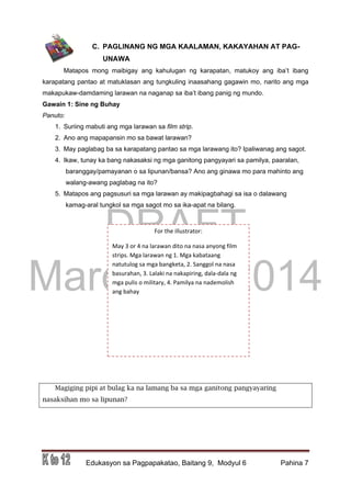 DRAFT
March 31, 2014
Edukasyon sa Pagpapakatao, Baitang 9, Modyul 6 Pahina 7
For the illustrator:
May 3 or 4 na larawan dito na nasa anyong film
strips. Mga larawan ng 1. Mga kabataang
natutulog sa mga bangketa, 2. Sanggol na nasa
basurahan, 3. Lalaki na nakapiring, dala-dala ng
mga pulis o military, 4. Pamilya na nademolish
ang bahay
C. PAGLINANG NG MGA KAALAMAN, KAKAYAHAN AT PAG-
UNAWA
Matapos mong maibigay ang kahulugan ng karapatan, matukoy ang iba’t ibang
karapatang pantao at matuklasan ang tungkuling inaasahang gagawin mo, narito ang mga
makapukaw-damdaming larawan na naganap sa iba’t ibang panig ng mundo.
Gawain 1: Sine ng Buhay
Panuto:
1. Suriing mabuti ang mga larawan sa film strip.
2. Ano ang mapapansin mo sa bawat larawan?
3. May paglabag ba sa karapatang pantao sa mga larawang ito? Ipaliwanag ang sagot.
4. Ikaw, tunay ka bang nakasaksi ng mga ganitong pangyayari sa pamilya, paaralan,
baranggay/pamayanan o sa lipunan/bansa? Ano ang ginawa mo para mahinto ang
walang-awang paglabag na ito?
5. Matapos ang pagsusuri sa mga larawan ay makipagbahagi sa isa o dalawang
kamag-aral tungkol sa mga sagot mo sa ika-apat na bilang.
Magiging pipi at bulag ka na lamang ba sa mga ganitong pangyayaring
nasaksihan mo sa lipunan?
 