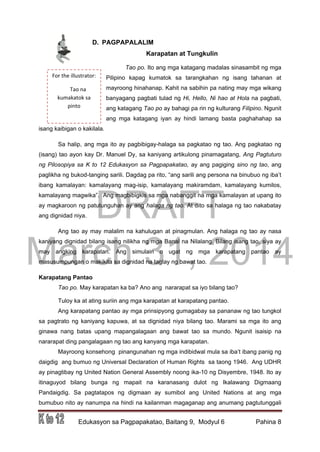 DRAFT
March 31, 2014
Edukasyon sa Pagpapakatao, Baitang 9, Modyul 6 Pahina 8
For the illustrator:
Tao na
kumakatok sa
pinto
D. PAGPAPALALIM
Karapatan at Tungkulin
Tao po. Ito ang mga katagang madalas sinasambit ng mga
Pilipino kapag kumatok sa tarangkahan ng isang tahanan at
mayroong hinahanap. Kahit na sabihin pa nating may mga wikang
banyagang pagbati tulad ng Hi, Hello, Ni hao at Hola na pagbati,
ang katagang Tao po ay bahagi pa rin ng kulturang Filipino. Ngunit
ang mga katagang iyan ay hindi lamang basta paghahahap sa
isang kaibigan o kakilala.
Sa halip, ang mga ito ay pagbibigay-halaga sa pagkatao ng tao. Ang pagkatao ng
(isang) tao ayon kay Dr. Manuel Dy, sa kaniyang artikulong pinamagatang, Ang Pagtuturo
ng Pilosopiya sa K to 12 Edukasyon sa Pagpapakatao, ay ang pagiging sino ng tao, ang
paglikha ng bukod-tanging sarili. Dagdag pa rito, “ang sarili ang persona na binubuo ng iba’t
ibang kamalayan: kamalayang mag-isip, kamalayang makiramdam, kamalayang kumilos,
kamalayang magwika”. Ang magbibigkis sa mga nabanggit na mga kamalayan at upang ito
ay magkaroon ng patutunguhan ay ang halaga ng tao. At dito sa halaga ng tao nakabatay
ang dignidad niya.
Ang tao ay may malalim na kahulugan at pinagmulan. Ang halaga ng tao ay nasa
kaniyang dignidad bilang isang nilikha ng mga Banal na Nilalang. Bilang isang tao, siya ay
may angking karapatan. Ang simulain o ugat ng mga karapatang pantao ay
masusumpungan o makikita sa dignidad na taglay ng bawat tao.
Karapatang Pantao
Tao po. May karapatan ka ba? Ano ang nararapat sa iyo bilang tao?
Tuloy ka at ating suriin ang mga karapatan at karapatang pantao.
Ang karapatang pantao ay mga prinsipyong gumagabay sa pananaw ng tao tungkol
sa pagtrato ng kaniyang kapuwa, at sa dignidad niya bilang tao. Marami sa mga ito ang
ginawa nang batas upang mapangalagaan ang bawat tao sa mundo. Ngunit isaisip na
nararapat ding pangalagaan ng tao ang kanyang mga karapatan.
Mayroong konsehong pinangunahan ng mga indibidwal mula sa iba’t ibang panig ng
daigdig ang bumuo ng Universal Declaration of Human Rights sa taong 1946. Ang UDHR
ay pinagtibay ng United Nation General Assembly noong ika-10 ng Disyembre, 1948. Ito ay
itinaguyod bilang bunga ng mapait na karanasang dulot ng Ikalawang Digmaang
Pandaigdig. Sa pagtatapos ng digmaan ay sumibol ang United Nations at ang mga
bumubuo nito ay nanumpa na hindi na kailanman magaganap ang anumang pagtutunggali
 