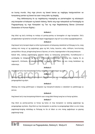 DRAFT
March 31, 2014
Edukasyon sa Pagpapakatao, Baitang 9, Modyul 6 Pahina 9
sa buong mundo. Ang mga pinuno ng bawat bansa ay nagbigay kasiguraduhan sa
karapatang pantao ng bawat isa saan mang dako ng daigdig.
Ang deklarasyong ito ay naglalayong mapaigting sa pamamagitan ng edukasyon
ang karapatan at kalayaan ng bawat nilalang. Narito ang mga nakapaloob sa Pandaigdig na
Pagpapahayag ng mga Karapatan ng Tao ng mga Nagkakaisang Bansa (Universal
Declaration of Human Rights) :
Artikulo 1
Ang lahat ng tao'y isinilang na malaya at pantay-pantay sa karangalan at mga karapatan. Sila'y
pinagkalooban ng katwiran at budhi at dapat magpalagayan ang isa't isa sa diwa ng pagkakapatiran.
Artikulo 2
Ang bawat tao'y karapat-dapat sa lahat ng karapatan at kalayaang nakalahad sa Pahayag na ito, nang
walang ano mang uri ng pagtatangi, gaya ng lahi, kulay, kasarian, wika, relihiyon, kuro-kurong
pampulitika o iba pa, pinagmulang bansa o lipunan, ari-arian, kapanganakan o iba pang katayuan.
Bukod dito, walang pagtatanging gagawin batay sa katayuang pampulitika, hurisdiksiyunal o
pandaigdig na kalagayan ng bansa o teritoryong kinabibilangan ng isang tao, maging ito ay
nagsasarili, itinitiwala, di-nakapamamahala sa sarili o nasa ilalim ng ano mang katakdaan ng
soberanya.
Artikulo 3
Ang bawat tao'y may karapatan sa buhay, kalayaan at kapanatagan ng sarili.
Artikulo 4
Walang sino mang aalipinin o bubusabusin; ipagbabawal ang ano mang anyo ng pang-aalipin at ang
pangangalakal ng alipin.
Artikulo 5
Walang sino mang pahihirapan o lalapatan ng malupit,di-makatao o nakalalait na pakikitungo sa
parusa.
Artikulo 6
Ang bawat tao'y may karapatang kilalanin saan mang dako bilang isang tao sa harap ng batas.
Artikulo 7
Ang lahat ay pantay-pantay sa harap ng batas at may karapatan sa walang pagtatangi ng
pangangalaga ng batas. Ang lahat ay may karapatan sa pantay na pangangalaga laban sa ano mang
pagtatangi-tanging nalalabag sa Pahayag na ito at laban sa ano mang pagbubuyo sa gayong
pagtatangi-tangi.
 