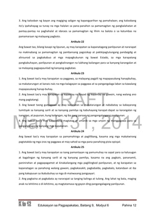 DRAFT
March 31, 2014
Edukasyon sa Pagpapakatao, Baitang 9, Modyul 6 Pahina 12
3. Ang kalooban ng bayan ang magiging saligan ng kapangyarihan ng pamahalaan; ang kaloobang
ito'y ipahahayag sa tunay na mga halalan sa pana-panahon sa pamamagitan ng pangkalahatan at
pantay-pantay na paghahalal at idaraos sa pamamagitan ng lihim na balota o sa katumbas na
pamamaraan ng malayang pagboto.
Artikulo 22
Ang bawat tao, bilang kasapi ng lipunan, ay may karapatan sa kapanatagang panlipunan at nararapat
na makinabang sa pamamagitan ng pambansang pagsisikap at pakikipagtulungang pandaigdig at
alinsunod sa pagkakabuo at mga mapagkukunan ng bawat Estado, sa mga karapatang
pangkabuhayan, panlipunan at pangkalinangan na lubhang kailangan para sa kanyang karangalan at
sa malayang pagpapaunlad ng kanyang pagkatao.
Artikulo 23
1. Ang bawat tao'y may karapatan sa paggawa, sa malayang pagpili ng mapapasukang hanapbuhay,
sa makatarungan at kanais-nais na mga kalagayan sa paggawa at sa pangangalaga laban sa kawalang
mapapasukang hanap-buhay.
2. Ang bawat tao'y may karapatan sa kapantay na bayad ng kapantay na gawain, nang walang ano
mang pagtatangi.
3. Ang bawat taong gumagawa ay may karapatan sa makatarungan at nababatay sa kabayarang
tumitiyak sa kanyang sarili at sa kanyang pamilya ng kabuhayang karapat-dapat sa karangalan ng
isang tao, at pupunan, kung kailangan, ng iba pang paraan ng pangangalangang panlipunan.
4. Ang bawat tao'y may karapatang magtatag at umanib sa mga unyon ng manggagawa para sa
pangangalaga ng kanyang mga kapakanan.
Artikulo 24
Ang bawat tao'y may karapatan sa pamamahinga at paglilibang, kasama ang mga makatwirang
pagtatakda ng mga oras ng paggawa at may sahod sa mga pana-panahong pista opisyal.
Artikulo 25
1. Ang bawat tao'y may karapatan sa isang pamantayan ng pamumuhay na sapat para sa kalusugan
at kagalingan ng kanyang sarili at ng kanyang pamilya, kasama na ang pagkain, pananamit,
paninirahan at pagpapagamot at kinakailangang mga paglilingkod panlipunan, at ng karapatan sa
kapanatagan sa panahong walang gawain, pagkakasakit, pagkabalda, pagkabalo, katandaan at iba
pang kakapusan sa ikabubuhay sa mga di-maiiwasang pangyayari.
2. Ang pagkaina at pagkabata ay nararapat sa tanging kalinga at tulong. Ang lahat ng bata, maging
anak na lehitimo o di-lehitimo, ay magtatamasa ng gayon ding pangangalagang panlipunan.
 