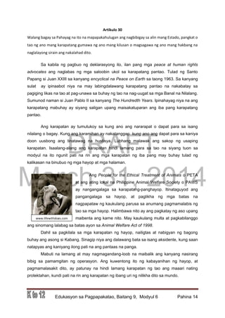 DRAFT
March 31, 2014
Edukasyon sa Pagpapakatao, Baitang 9, Modyul 6 Pahina 14
www.lifewithdogs.com
m
Artikulo 30
Walang bagay sa Pahayag na ito na mapapakahulugan ang nagbibigay sa alin mang Estado, pangkat o
tao ng ano mang karapatang gumawa ng ano mang kilusan o magsagawa ng ano mang hakbang na
naglalayong sirain ang nakalahad dito.
Sa kabila ng pagbuo ng deklarasyong ito, ilan pang mga peace at human rights
advocates ang naglabas ng mga saloobin ukol sa karapatang pantao. Tulad ng Santo
Papang si Juan XXIII sa kanyang encyclical na Peace on Earth sa taong 1963. Sa kanyang
sulat ay ipinaabot niya na may labingdalawang karapatang pantao na nakabatay sa
pagiging likas na tao at pag-unawa sa buhay ng tao na nag-uugat sa mga Banal na Nilalang.
Sumunod naman si Juan Pablo II sa kanyang The Hundredth Years. Ipinahayag niya na ang
karapatang mabuhay ay siyang saligan upang maisakatuparan ang iba pang karapatang
pantao.
Ang karapatan ay tumutukoy sa kung ano ang nararapat o dapat para sa isang
nilalang o bagay. Kung ang karamihan ay nakatanggap kung ano ang dapat para sa kaniya
doon uusbong ang tinatawag na hustisya. Lubhang malawak ang sakop ng usaping
karapatan. Isaalang-alang ang karapatan hindi lamang para sa tao na siyang tuon sa
modyul na ito ngunit pati na rin ang mga karapatan ng iba pang may buhay tulad ng
kalikasan na binubuo ng mga hayop at mga halaman.
Ang People for the Ethical Treatment of Animals o PETA
at ang ating lokal na Philippine Animal Welfare Society o PAWS
ay nangangalaga sa karapatang-panghayop. Itinataguyod ang
pangangalaga sa hayop, at paglikha ng mga batas na
nagpapataw ng kaukulang parusa sa anumang pagmamalabis ng
tao sa mga hayop. Halimbawa nito ay ang pagkatay ng aso upang
maibenta ang karne nito. May kaukulang multa at pagkabilanggo
ang sinomang lalabag sa batas ayon sa Animal Welfare Act of 1998.
Dahil sa pagkilala sa mga karapatan ng hayop, nailigtas at nabigyan ng bagong
buhay ang asong si Kabang. Sinagip niya ang dalawang bata sa isang aksidente, kung saan
natapyas ang kaniyang ilong pati na ang pantaas na panga.
Mabuti na lamang at may nagmagandang-loob na maibalik ang kanyang nasirang
bibig sa pamamgitan ng operasyon. Ang kuwentong ito ng kabayanihan ng hayop, at
pagmamalasakit dito, ay patunay na hindi lamang karapatan ng tao ang maaari nating
protektahan, kundi pati na rin ang karapatan ng ibang uri ng nilikha dito sa mundo.
 