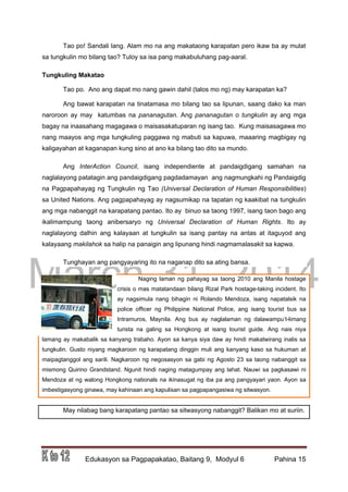 DRAFT
March 31, 2014
Edukasyon sa Pagpapakatao, Baitang 9, Modyul 6 Pahina 15
Tao po! Sandali lang. Alam mo na ang makataong karapatan pero ikaw ba ay mulat
sa tungkulin mo bilang tao? Tuloy sa isa pang makabuluhang pag-aaral.
Tungkuling Makatao
Tao po. Ano ang dapat mo nang gawin dahil (talos mo ng) may karapatan ka?
Ang bawat karapatan na tinatamasa mo bilang tao sa lipunan, saang dako ka man
naroroon ay may katumbas na pananagutan. Ang pananagutan o tungkulin ay ang mga
bagay na inaasahang magagawa o maisasakatuparan ng isang tao. Kung maisasagawa mo
nang maayos ang mga tungkuling paggawa ng mabuti sa kapuwa, maaaring magbigay ng
kaligayahan at kaganapan kung sino at ano ka bilang tao dito sa mundo.
Ang InterAction Council, isang independiente at pandaigdigang samahan na
naglalayong patatagin ang pandaigdigang pagdadamayan ang nagmungkahi ng Pandaigdig
na Pagpapahayag ng Tungkulin ng Tao (Universal Declaration of Human Responsibilities)
sa United Nations. Ang pagpapahayag ay nagsumikap na tapatan ng kaakibat na tungkulin
ang mga nabanggit na karapatang pantao. Ito ay binuo sa taong 1997, isang taon bago ang
ikalimampung taong anibersaryo ng Universal Declaration of Human Rights. Ito ay
naglalayong dalhin ang kalayaan at tungkulin sa isang pantay na antas at itaguyod ang
kalayaang makilahok sa halip na panaigin ang lipunang hindi nagmamalasakit sa kapwa.
Tunghayan ang pangyayaring ito na naganap dito sa ating bansa.
Naging laman ng pahayag sa taong 2010 ang Manila hostage
crisis o mas matatandaan bilang Rizal Park hostage-taking incident. Ito
ay nagsimula nang bihagin ni Rolando Mendoza, isang napatalsik na
police officer ng Philippine National Police, ang isang tourist bus sa
Intramuros, Maynila. Ang bus ay naglalaman ng dalawampu’t-limang
turista na galing sa Hongkong at isang tourist guide. Ang nais niya
lamang ay makabalik sa kanyang trabaho. Ayon sa kanya siya daw ay hindi makatwirang inalis sa
tungkulin. Gusto niyang magkaroon ng karapatang dinggin muli ang kanyang kaso sa hukuman at
maipagtanggol ang sarili. Nagkaroon ng negosasyon sa gabi ng Agosto 23 sa taong nabanggit sa
mismong Quirino Grandstand. Ngunit hindi naging matagumpay ang lahat. Nauwi sa pagkasawi ni
Mendoza at ng walong Hongkong nationals na ikinasugat ng iba pa ang pangyayari yaon. Ayon sa
imbestigasyong ginawa, may kahinaan ang kapulisan sa pagpapangasiwa ng sitwasyon.
May nilabag bang karapatang pantao sa sitwasyong nabanggit? Balikan mo at suriin.
 