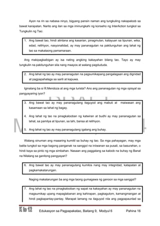 DRAFT
March 31, 2014
Edukasyon sa Pagpapakatao, Baitang 9, Modyul 6 Pahina 16
Ayon na rin sa nabasa ninyo, bigyang pansin naman ang tungkuling nakapaloob sa
bawat karapatan. Narito ang ilan sa mga iminungkahi ng konseho ng InterAction tungkol sa
Tungkulin ng Tao:
1. Ang bawat tao, hindi alintana ang kasarian, pinagmulan, katayuan sa lipunan, wika,
edad, relihiyon, nasyonalidad, ay may pananagutan na pakitunguhan ang lahat ng
tao sa makataong pamamaraan.
Ang makipagkaibigan ay isa nating angking kakayahan bilang tao. Tayo ay may
tungkulin na pakitunguhan sila nang maayos at walang pagdududa.
2. Ang lahat ng tao ay may pananagutan na pagsumikapang pangalagaan ang dignidad
at pagpapahalaga sa sarili at kapuwa.
Iginalang ba si R.Mendoza at ang mga turista? Ano ang pananagutan ng mga opisyal sa
pangyayaring iyon?
3. Ang bawat tao ay may pananagutang itaguyod ang mabuti at maiwasan ang
kasamaan sa lahat ng bagay.
4. Ang lahat ng tao na pinagkalooban ng katwiran at budhi ay may pananagutan sa
lahat, sa pamilya at lipunan, sa lahi, bansa at relihiyon.
5. Ang lahat ng tao ay may pananagutang igalang ang buhay.
Walang sinuman ang maaaring kumitil sa buhay ng tao. Sa mga pahayagan, may mga
balita tungkol sa mga bagong panganak na sanggol na iniiwanan sa pusali, sa basurahan, o
hindi kaya sa pinto ng mga simbahan. Nasaan ang paggalang sa kaloob na buhay ng Banal
na Nilalang sa ganitong pangyayari?
6. Ang bawat tao ay may pananagutang kumilos nang may integridad, katapatan at
pagkamakatarungan.
Naging makatarungan ba ang mga taong gumagawa ng ganoon sa mga sanggol?
7. Ang lahat ng tao na pinagkalooban ng sapat na kakayahan ay may pananagutan na
magsumikap upang mapaglabanan ang kahirapan, pagkagutom, kamangmangan at
hindi pagkapantay-pantay. Marapat lamang na itaguyod nila ang pagpapaunlad sa
 