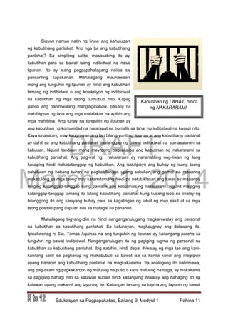 DRAFT
March 31, 2014
Edukasyon sa Pagpapakatao, Baitang 9, Modyul 1 Pahina 11
Bigyan naman natin ng linaw ang kahulugan
ng kabutihang panlahat. Ano nga ba ang kabutihang
panlahat? Sa simpleng salita, masasabing ito ay
kabutihan para sa bawat isang indibidwal na nasa
lipunan. Ito ay isang pagpapahalagang naiiba sa
pansariling kapakanan. Mahalagang maunawaan
mong ang tunguhin ng lipunan ay hindi ang kabutihan
lamang ng indibidwal o ang koleksiyon ng indibidwal
na kabutihan ng mga taong bumubuo nito. Kapag
ganito ang paniniwalang mangingibabaw, patuloy na
mabibigyan ng laya ang mga malalakas na apihin ang
mga mahihina. Ang tunay na tunguhin ng lipunan ay
ang kabutihan ng komunidad na nararapat na bumalik sa lahat ng indibidwal na kasapi nito.
Kaya sinasabing may kaugnayan ang tao bilang yunit ng lipunan at ang kabutihang panlahat
ay dahil sa ang kabutihang panlahat tinatanggap ng bawat indibidwal na sumasalamin sa
kabuuan. Ngunit tandaan mong mayroong pagkakaiba ang kabutihan ng nakararami sa
kabutihang panlahat. Ang pag-iral ng nakararami ay nananatiling nag-iiwan ng ilang
kasaping hindi makatatanggap ng kabutihan. Ang isakripisyo ang buhay ng isang taong
nahatulan ng habang-buhay na pagkabilanggo upang subukan ang gamot na maaaring
makatulong sa mga taong may karamdamang hindi pa natutuklasan ang lunas ay maaaring
maging katanggap-tanggap kung paiiralin ang kabutihan ng nakararami. Ngunit magiging
katanggap-tanggap lamang ito bilang kabutihang panlahat kung kusang-loob na inialay ng
bilanggong ito ang kaniyang buhay para sa kagalingan ng lahat ng may sakit at sa mga
taong posible pang dapuan nito sa matagal na panahon.
Mahalagang bigyang-diin na hindi nangangahulugang magkahiwalay ang personal
na kabutihan sa kabutihang panlahat. Sa katunayan, magkaugnay ang dalawang ito.
Ipinaliwanag ni Sto. Tomas Aquinas na ang tunguhin ng lipunan ay kailangang pareho sa
tunguhin ng bawat indibidwal. Nangangahulugan ito ng pagiging tugma ng personal na
kabutihan sa kabutihang panlahat. Ibig sabihin, hindi dapat ihiwalay ng mga tao ang kani-
kanilang sarili sa paghanap ng makabubuti sa bawat isa sa kanila kundi ang magtipon
upang hanapin ang kabutihang panlahat na magkakasama. Sa analogong ito halimbawa,
ang pag-asam ng pagkakaroon ng malusog na puso o kaya malusog na baga, ay makakamit
sa pagiging bahagi nito sa katawan subalit hindi kailangang ihiwalay ang bahaging ito ng
katawan upang makamit ang layuning ito. Kailangan lamang na tugma ang layunin ng bawat
Kabutihan ng LAHAT, hindi
ng NAKARARAMI.
 