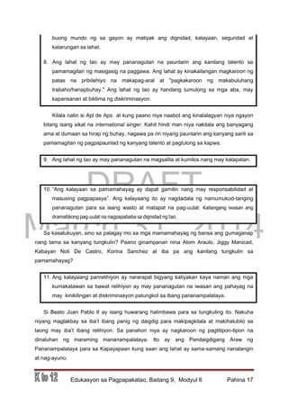 DRAFT
March 31, 2014
Edukasyon sa Pagpapakatao, Baitang 9, Modyul 6 Pahina 17
buong mundo ng sa gayon ay matiyak ang dignidad, kalayaan, seguridad at
katarungan sa lahat.
8. Ang lahat ng tao ay may pananagutan na paunlarin ang kanilang talento sa
pamamagitan ng masigasig na paggawa. Ang lahat ay kinakailangan magkaroon ng
patas na pribilehiyo na makapag-aral at "pagkakaroon ng makabuluhang
trabaho/hanapbuhay." Ang lahat ng tao ay handang tumulong sa mga aba, may
kapansanan at biktima ng diskriminasyon.
Kilala natin si Apl de Aps at kung paano niya naabot ang kinalalagyan niya ngayon
bilang isang sikat na international singer. Kahit hindi man niya nakilala ang banyagang
ama at dumaan sa hirap ng buhay, nagawa pa rin niyang paunlarin ang kanyang sarili sa
pamamagitan ng pagpapaunlad ng kanyang talento at pagtulong sa kapwa.
9. Ang lahat ng tao ay may pananagutan na magsalita at kumilos nang may katapatan.
10. “Ang kalayaan sa pamamahayag ay dapat gamitin nang may responsabilidad at
masusing pagpapasya”. Ang kalayaang ito ay nagdadala ng namumukod-tanging
pananagutan para sa isang wasto at matapat na pag-uulat. Kailangang iwasan ang
dramatikong pag-uulat na nagpapababa sa dignidad ng tao.
Sa kasalukuyan, sino sa palagay mo sa mga mamamahayag ng bansa ang gumaganap
nang tama sa kanyang tungkulin? Paano ginampanan nina Atom Araulo, Jiggy Manicad,
Kabayan Noli De Castro, Korina Sanchez at iba pa ang kanilang tungkulin sa
pamamahayag?
11. Ang kalayaang panrelihiyon ay nararapat bigyang katiyakan kaya naman ang mga
kumakatawan sa bawat relihiyon ay may pananagutan na iwasan ang pahayag na
may kinikilingan at diskriminasyon patungkol sa ibang pananampalataya.
Si Beato Juan Pablo II ay isang huwarang halimbawa para sa tungkuling ito. Nakuha
niyang maglakbay sa iba’t ibang panig ng daigdig para makipagkilala at makihalubilo sa
taong may iba’t ibang relihiyon. Sa panahon niya ay nagkaroon ng pagtitipon-tipon na
dinaluhan ng maraming mananampalataya. Ito ay ang Pandaigdigang Araw ng
Pananampalataya para sa Kapayapaan kung saan ang lahat ay sama-samang nanalangin
at nag-ayuno.
 