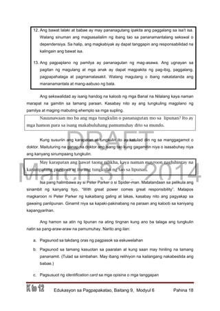 DRAFT
March 31, 2014
Edukasyon sa Pagpapakatao, Baitang 9, Modyul 6 Pahina 18
12. Ang bawat lalaki at babae ay may pananagutang ipakita ang paggalang sa isa’t isa.
Walang sinuman ang magsasailalim ng ibang tao sa pananamantalang sekswal o
dependensiya. Sa halip, ang magkabiyak ay dapat tanggapin ang responsabilidad na
kalingain ang bawat isa.
13. Ang pagpaplano ng pamilya ay pananagutan ng mag-asawa. Ang ugnayan sa
pagitan ng magulang at mga anak ay dapat magpakita ng pag-ibig, paggalang,
pagpapahalaga at pagmamalasakit. Walang magulang o ibang nakatatanda ang
mananamantala at mang-aabuso ng bata.
Ang sekswalidad ay isang handog na kaloob ng mga Banal na Nilalang kaya naman
marapat na gamitin sa tamang paraan. Kasabay nito ay ang tungkuling magplano ng
pamilya at maging mabuting ehemplo sa mga supling.
Nauunawaan mo ba ang mga tungkulin o pananagutan mo sa lipunan? Ito ay
mga hamon para sa isang makabuluhang pamumuhay dito sa mundo.
Kung susuriin ang karapatan at tungkulin ito ay katulad din ng sa manggagamot o
doktor. Maituturing na ganap na doktor ang isang tao kung gagamitin niya o isasabuhay niya
ang kanyang sinumpaang tungkulin.
May karapatan ang bawat taong nilikha, kaya naman mayroon naghihintay na
karampatang paggawa at ito ang tungkulin ng tao sa lipunan.
Isa pang halimbawa ay si Peter Parker o si Spider-man. Matatandaan sa pelikula ang
sinambit ng kanyang tiyo, “With great power comes great responsibility”. Matapos
magkaroon ni Peter Parker ng kakaibang galing at lakas, kasabay nito ang pagyakap sa
gawaing panlipunan. Ginamit niya sa kapaki-pakinabang na paraan ang kaloob sa kaniyang
kapangyarihan.
Ang hamon sa atin ng lipunan na ating tingnan kung ano ba talaga ang tungkulin
natin sa pang-araw-araw na pamumuhay. Narito ang ilan:
a. Pagsunod sa takdang oras ng pagpasok sa eskuwelahan
b. Pagsunod sa tamang kasuotan sa paaralan at kung saan may hiniling na tamang
pananamit. (Tulad sa simbahan. May ibang relihiyon na kailangang nakabestida ang
babae.)
c. Pagsusuot ng identification card sa mga opisina o mga tanggapan
 