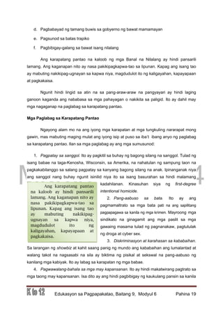 DRAFT
March 31, 2014
Edukasyon sa Pagpapakatao, Baitang 9, Modyul 6 Pahina 19
Ang karapatang pantao
na kaloob ay hindi pansarili
lamang. Ang kaganapan nito ay
nasa pakikipagkapwa-tao sa
lipunan. Kapag ang isang tao
ay mabuting nakikipag-
ugnayan sa kapwa niya,
magdudulot ito ng
kaligayahan, kapayapaan at
pagkakaisa.
d. Pagbabayad ng tamang buwis sa gobyerno ng bawat mamamayan
e. Pagsunod sa batas trapiko
f. Pagbibigay-galang sa bawat isang nilalang
Ang karapatang pantao na kaloob ng mga Banal na Nilalang ay hindi pansarili
lamang. Ang kaganapan nito ay nasa pakikipagkapwa-tao sa lipunan. Kapag ang isang tao
ay mabuting nakikipag-ugnayan sa kapwa niya, magdudulot ito ng kaligayahan, kapayapaan
at pagkakaisa.
Ngunit hindi lingid sa atin na sa pang-araw-araw na pangyayari ay hindi laging
ganoon kaganda ang nababasa sa mga pahayagan o nakikita sa paligid. Ito ay dahil may
mga nagaganap na paglabag sa karapatang pantao.
Mga Paglabag sa Karapatang Pantao
Ngayong alam mo na ang iyong mga karapatan at mga tungkuling nararapat mong
gawin, mas mabuting maging mulat ang iyong isip at puso sa iba’t ibang anyo ng paglabag
sa karapatang pantao. Ilan sa mga paglabag ay ang mga sumusunod:
1. Pagpatay sa sanggol. Ito ay pagkitil sa buhay ng bagong silang na sanggol. Tulad ng
isang babae na taga-Kenosha, Wisconsin, sa Amerika, na nahatulan ng sampung taon na
pagkakabilanggo sa salang pagpatay sa kanyang bagong silang na anak. Ipinanganak niya
ang sanggol nang buhay ngunit isinilid niya ito sa isang basurahan sa hindi malamang
kadahilanan. Kinasuhan siya ng first-degree
intentional homicide.
2. Pang-aabuso sa bata. Ito ay ang
pagmamaltrato sa mga bata pati na ang sapilitang
pagpapagawa sa kanila ng mga krimen. Mayroong mga
sindikato na ginagamit ang mga paslit sa mga
gawaing masama tulad ng pagnanakaw, pagtutulak
ng droga at cyber sex.
3. Diskriminasyon at karahasan sa kababaihan.
Sa larangan ng showbiz at kahit saang panig ng mundo ang kababaihan ang lumalantad at
walang takot na nagsasabi na sila ay biktima ng pisikal at sekswal na pang-aabuso ng
kanilang mga kabiyak. Ito ay labag sa karapatan ng mga babae.
4. Pagwawalang-bahala sa mga may kapansanan. Ito ay hindi makatwirang pagtrato sa
mga taong may kapansanan. Isa dito ay ang hindi pagbibigay ng kaukulang pansin sa kanila
 
