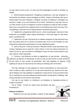 DRAFT
March 31, 2014
Edukasyon sa Pagpapakatao, Baitang 9, Modyul 6 Pahina 20
sa lugar tulad sa loob ng tren o di kaya ang hindi pagtanggap sa kanila sa larangan ng
trabaho.
5. Diskriminasyong pangkasarian. Hanggang sa kasalukuyan, may mga nangyayari na
ang kasarian ang batayan upang matanggap sa trabaho. Usaping stereotyping sabi nga sa
wikang Ingles kung saan binibigyan o nilalagyan ng ganap na kategorya o kahulagan ang
isang tao o bagay. Ito ay may kinalaman din sa kultura. Halimbawa ay ang mga Tsino sa
una. Mas nanaisin ng ama na magkaroon ng anak na panganay na lalaki sa halip na babae.
Ngunit ayon sa pag-aaral mas nagiging bukas na sa kasalukuyang panahon ang mga Tsino
sa pagbabago o pananaw ukol sa usaping kasarian ng kanilang mga supling.
6. Pagbebenta o ginagawang kalakal ang tao. Laman ng pahayagan, mga bata at mga
kababaihan ay ipinagbibili upang maging kasambahay o hindi kaya ilagay sa mga bahay
aliwan o prostitution den.
7. Pagkamkam ng Lupa. Ang isyung ito ay madalas nangyayari sa mga probinsiya kung
saan ang lupang alam nila na pamana ng kanilang mga ninuno ay pilit inaangkin ng mga
mayayamang negosyante upang patayuan ng mga nagtataasang gusali.
8. Galit sa ibang lahi. Tulad ng naranasan ni Mahatma Gandhi nuong nasa Aprika nang
minsang nakasakay siya sa isang tren. Isang malinaw na lahi ang naging pamantayan ng
kawani ng tren ng siya ay pinaalis sa kinalalagyan niyang first class accommodation kung
saan mayroon naman siyang tiket.
9. Terorismo. Ang Mindanao ay kilala sa pagkakaroon ng mga terorista. Nariyan(g)
nagkaruon ng digmaan sa Zamboanga. Ito daw ay dulot ng mga terorista na gusto lamang
ng gulo laban sa mga sundalo ng pamahalaan. May mga pagsabog na naganap, at
pagbihag sa mga tao at mga turista ay ilan lamang sa tinatawag natin na terorismo.
Ang mga nabanggit na mga paglabag ay inyong matutunghayan sa mga pang-araw-
araw na balita sa radyo, telebisyon at sa mga social networking site. Kalunos-lunos isipin
ngunit talagang may mga paglabag na nagaganap sa ating lipunan. Kung ang bawat isang
tao ay maisasapuso ang mga karapatang pantaong kaloob ng mga Banal na Nilalang, wala
sanang masasawi at mamumuhay nang mahirap.
Ano nga ba ang malalim na implikasyon ng tinatalakay na karapatang pantao at
tungkulin sa lipunan?
Tao po. Halika. Tumuloy ka. Dapat mong maunawaan ang mga
konseptong ito.
Kalayaan at Katwiran
Nailahad sa iyo ang mga karapatan, tungkulin at mga paglabag
 