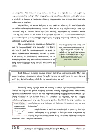 DRAFT
March 31, 2014
Edukasyon sa Pagpapakatao, Baitang 9, Modyul 6 Pahina 21
Ang pagpapasya sa kung ano
ang nararapat gampanan sa
mga tungkulin ay dala ng
kaloob na karapatang pantao.
Ngunit tandaan na may mga
batas na kinakailangang
sundin sa lipunan.
For the llustrator:
Larawan ng isang
bukas na palad na
may puso sa gitna
nito.
sa karapatan. Mas makabubuting balikan mo kung ano nga ba ang kahulugan ng
pagpapakatao. Ang muling balikan ang pagkatao ng tao, alinsunod din sa angking karapatan
at tungkulin sa lipunan, ay magbibigay-daan sa pag-unawa sa kung ano ang kaugnayan nito
sa kalayaan at katwiran.
Ang tao bilang tao ay may kalayaan at may katwiran. Nilalabag din ang dalawang ito
sa tuwing nilalabag ang karapatang pantao. Likas sa tao ang maging malaya. May mga
karanasan ang tao na hindi naman niya pinili; sa halip, ang mga ito ay kaloob sa kanya.
Tulad ng pagluwal sa tao sa mundo at magkaroon ng ama, ina, kapatid at mapabilang sa
lipunan. Hindi pinili ng isang sanggol ang kanyang magiging magulang; sa halip, ay naroon
na kaagad ang kanyang ina.
Dito sa aspektong ito lalabas ang kakayahan
niya na mapangalagaan ang karapatan niya bilang
tao. Ngunit hindi ito nangangahulagan na wala na
siyang kalayaan para sa iba pang aspekto ng buhay.
At sa puntong ito, uusbong ang kakayahan ng tao na
makapangatwiran. Ang katwiran ang magbubukas sa
isang malayang pagpili kung ano ang makabubuti sa
kanya.
Hindi lamang pagiging malaya at may katwiran ang usapin dito. May mga
bagay na dapat isinasaalang-alang. Sa muli, itanong sa sarili kung ito ba ay tama o
mali? May kabutihan bang idudulot ito sa sarili at sa kapwa?
Malaki ang bahagi ng mga Banal na Nilalang sa usapin ng karapatang pantao at sa
kaakibat na tungkulin sa lipunan. Ang mga Banal na Nilalang ang nagpataw sa bawat nilikha
ng kalayaan at katwiran. Naisaad sa aklat na pinamagatang “Pagpapahalagang Moral: Mga
Unang Hakbang” ni Dr. Rainier Ibana, “sa konteksto ng Maykapal, higit na nagiging
mahalagang ipagtanggol ang mga karapatang pantao dahil hindi lamang nababatay sa
sangkatauhan ang kalayaan at katwiran, isinasalamin ng tao ang
kabanalan.”
Ang kalayaan at katwiran ay nakaugat sa puso ng tao kaya
naman kailangang ito ay palaguin at linangin upang magkaroon ng
saysay ang karapatang pantao. Kung bakit may paglabag sa mga ito
ay dahil na rin sa kalayaan at katwiran.
 