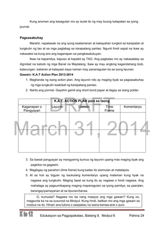 DRAFT
March 31, 2014
Edukasyon sa Pagpapakatao, Baitang 9, Modyul 6 Pahina 24
Kung anoman ang kasagutan mo ay isulat ito ng may buong katapatan sa iyong
journal.
Pagsasabuhay
Marahil, napalawak na ang iyong kaalamanan at kakayahan tungkol sa karapatan at
tungkulin ng tao at sa mga paglabag sa karapatang pantao. Ngunit hindi sapat na ikaw ay
nakasaksi sa kung ano ang kaganapan sa pangkasalukuyan.
Ikaw na kapamilya, kapuso at kapatid ay TAO. Ang pagkatao mo ay nakasalalay sa
dignidad na kaloob ng mga Banal na Maylalang. Ikaw ay may angking kagandahang loob,
katarungan, katwiran at kalayaan kaya naman may pananagutan ka sa iyong lipunan.
Gawain: K.A.T Action Plan 2013-2014
1. Maghanda ng isang action plan. Ang layunin nito ay maging tiyak sa pagsasabuhay
ng mga tungkulin kaakibat ng karapatang pantao.
2. Narito ang pormat. Gayahin gamit ang short bond paper at ilagay sa isang polder.
K.A.T. ACTION PLAN para sa taong
Kaganapan o
Pangyayari
Layunin Gawain Time
Frame
Komentaryo
3. Sa bawat pangyayari ay mangyaring bumuo ng layunin upang mas maging tiyak ang
pagkilos na gagawin.
4. Magbigay ng panahon (time frame) kung kailan ito sisimulan at matatapos.
5. At sa huli ay bigyan ng kaukulang komentaryo upang malaman kung tiyak na
nagawa ang tungkulin. Maging tapat sa kung ito ay nagawa o hindi nagawa. Ang
mahalaga ay pagsumikapang maging mapanagutan sa iyong pamilya, sa paaralan,
barangay/pamayanan at sa lipunan/bansa.
6. O, kumusta? Nagawa mo ba nang maayos ang mga gawain? Kung oo,
magpunta ka na sa susunod na Modyul. Kung hindi, balikan mo ang mga gawain sa
modyul na ito. Hingin ang tulong o paggabay ng isang kamag-aral o guro.
 