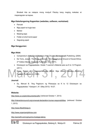 DRAFT
March 31, 2014
Edukasyon sa Pagpapakatao, Baitang 9, Modyul 6 Pahina 25
Binabati kita sa natapos mong modyul! Patuloy kang maging makatao at
mapanagutan sa kapwa.
Mga Kakailanganing Kagamitan (websites, software, worksheet)
 Panulat
 Mga papel na hugis laso
 Marker
 Masking tape
 Folder at short bond paper
 Sagutang papel
Mga Sanggunian:
Mga Aklat:
 Compendium of the Social Doctrine of the Church. Word and Life Publishing. (2004)
 De Torre, Joseph. The Roots of Society: The Metaphysical Ground of Social Ethics.
2nd Edition Manila: Sinagtala Publishers, Inc. (1977).
 Edukasyon sa Pagpapakatao. Grade 7 Learner’s Material para sa K to 12 Program.
(2011).
 Ibana, Rainier R.A. Pagpapahalagang Moral: Mga Unang Hakbang. Sublime
Paralytic Publications. (1996).
Journal:
 Dy, Manuel B. “Ang Pagtuturo ng Pilosopiya sa K to 12 Edukasyon sa
Pagpapakatao.” Kaisipan I, #.1 (May 2013): 18-27.
Website:
http://www.un.org/en/documents/udhr/ (retrieved October 1, 2013)
http://interactioncouncil.org/universal-declaration-human-responsibilities (retrieved October
1, 2013)
http://www.lifewithdogs.tv
http://www.organizerightnow.com
http://psms29.com/cgi/quirino-hostage-taking
 