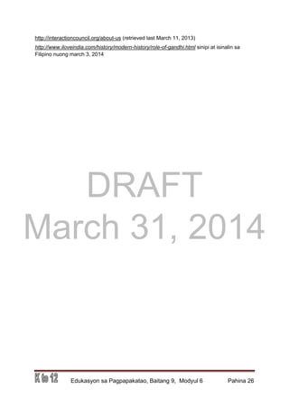 DRAFT
March 31, 2014
Edukasyon sa Pagpapakatao, Baitang 9, Modyul 6 Pahina 26
http://interactioncouncil.org/about-us (retrieved last March 11, 2013)
http://www.iloveindia.com/history/modern-history/role-of-gandhi.html sinipi at isinalin sa
Filipino nuong march 3, 2014
 