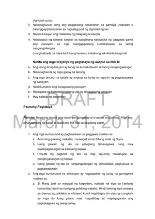 DRAFT
March 31, 2014
dignidad ng tao
2. Nakapagsusuri kung ang paggawang nasaksihan sa pamilya, paaralan o
baranggay/pamayanan ay nagtataguyod ng dignidad ng tao
3. Napatutunayan ang nilalaman ng batayang konsepto
4. Nakabubuo ng sintesis tungkol sa kabutihang naidudulot ng paggawa gamit
ang panayam sa mga manggagawang kumakatawan sa taong
nangangailangan
(marginalized) na nasa iba’t ibang karera o trabahong teknikal-bokasyonal
Narito ang mga kraytirya ng pagtataya ng awtput sa titik b:
a. Ang taong kinapanayam ay tunay na kumakatawan sa taong nangangailangan
b. Nakapaghanda ng mga gabay na tanong
c. Ang mga tanong na naitala ay angkop sa tunay na layunin ng pagsasagawa
ng panayam
d. Naidokumento ang isinagawang panayam
e. Nakagawa ng komprehensibong ulat ng isinagawang panayan
f. May kalakip na pagninilay
Paunang Pagtataya
Panuto: Basahing mabuti ang bawat pangungusap at unawain ang tanong. Piliin ang
pinakaangkop na sagot at isulat ang titik nito sa sagutang papel.
1. Ang mga sumusunod ay paglalarawan sa paggawa maliban sa:
a. Anomang gawaing makatao, nararapat sa tao bilang anak ng Diyos
b. Isang gawain ng tao na palagiang isinasagawa nang may
pakikipagtulungan sa kaniyang kapwa
c. Resulta ng pagkilos ng tao na may layuning makatugon sa
pangangailangan ng kapwa
d. Isang gawain ng tao na nangangailangan ng orihinalidad, pagkukusa at
pagkamalikhain
2. Ang mga sumusunod na sitwasyon ay nagpapakita ng tunay na gumagawa
maliban sa:
a. Si Mang Joel ay matagal ng karpintero, nakilala na siya sa kanilang
komunidad dahil sa kaniyang pulidong trabaho. Hindi lamang siya umaasa
sa disenyo ng arkitekto o inhinyero kundi nagbibigay din siya ng mungkahi
sa mga ito kung paano mas mapatitibay at mapagaganda ang
pagkakagawa ng isang bahay.
 