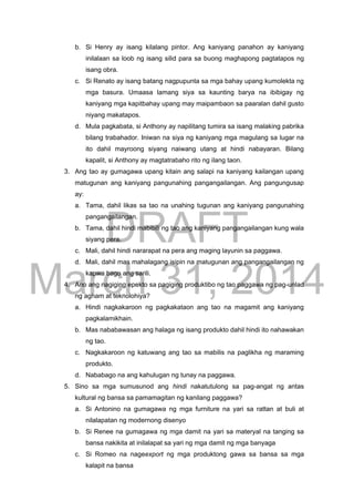 DRAFT
March 31, 2014
b. Si Henry ay isang kilalang pintor. Ang kaniyang panahon ay kaniyang
inilalaan sa loob ng isang silid para sa buong maghapong pagtatapos ng
isang obra.
c. Si Renato ay isang batang nagpupunta sa mga bahay upang kumolekta ng
mga basura. Umaasa lamang siya sa kaunting barya na ibibigay ng
kaniyang mga kapitbahay upang may maipambaon sa paaralan dahil gusto
niyang makatapos.
d. Mula pagkabata, si Anthony ay napilitang tumira sa isang malaking pabrika
bilang trabahador. Iniwan na siya ng kaniyang mga magulang sa lugar na
ito dahil mayroong siyang naiwang utang at hindi nabayaran. Bilang
kapalit, si Anthony ay magtatrabaho rito ng ilang taon.
3. Ang tao ay gumagawa upang kitain ang salapi na kaniyang kailangan upang
matugunan ang kaniyang pangunahing pangangailangan. Ang pangungusap
ay:
a. Tama, dahil likas sa tao na unahing tugunan ang kaniyang pangunahing
pangangailangan.
b. Tama, dahil hindi mabibili ng tao ang kaniyang pangangailangan kung wala
siyang pera.
c. Mali, dahil hindi nararapat na pera ang maging layunin sa paggawa.
d. Mali, dahil mas mahalagang isipin na matugunan ang pangangailangan ng
kapwa bago ang sarili.
4. Ano ang nagiging epekto sa pagiging produktibo ng tao paggawa ng pag-unlad
ng agham at teknolohiya?
a. Hindi nagkakaroon ng pagkakataon ang tao na magamit ang kaniyang
pagkalamikhain.
b. Mas nababawasan ang halaga ng isang produkto dahil hindi ito nahawakan
ng tao.
c. Nagkakaroon ng katuwang ang tao sa mabilis na paglikha ng maraming
produkto.
d. Nababago na ang kahulugan ng tunay na paggawa.
5. Sino sa mga sumusunod ang hindi nakatutulong sa pag-angat ng antas
kultural ng bansa sa pamamagitan ng kanilang paggawa?
a. Si Antonino na gumagawa ng mga furniture na yari sa rattan at buli at
nilalapatan ng modernong disenyo
b. Si Renee na gumagawa ng mga damit na yari sa materyal na tanging sa
bansa nakikita at inilalapat sa yari ng mga damit ng mga banyaga
c. Si Romeo na nageexport ng mga produktong gawa sa bansa sa mga
kalapit na bansa
 