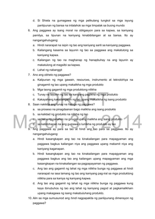 DRAFT
March 31, 2014
d. Si Shiela na gumagawa ng mga pelikulang tungkol sa mga isyung
panlipunan ng bansa na inilalahok sa mga timpalak sa buong mundo
6. Ang paggawa ay isang moral na obligasyon para sa kapwa, sa kaniyang
pamilya, sa lipunan na kaniyang kinabibilangan at sa bansa. Ito ay
nangangahulugang:
a. Hindi nararapat na isipin ng tao ang kaniyang sarili sa kaniyang paggawa.
b. Kailangang kasama sa layunin ng tao sa paggawa ang makatulong sa
kaniyang kapwa.
c. Kailangan ng tao na maghanap ng hanapbuhay na ang layunin ay
makatulong at magsilbi sa kapwa.
d. Lahat ng nabanggit
7. Ano ang obheto ng paggawa?
a. Kalipunan ng mga gawain, resources, instrumento at teknolohiya na
ginagamit ng tao upang makalikha ng mga produkto
b. Mga taong gagamit ng mga produktong nilikha
c. Tunay na layunin ng tao sa kaniyang paglikha ng mga produkto
d. Kakayahang kakailanganin ng tao upang makalikha ng isang produkto
8. Saan nakikita ang tunay na halaga ng paggawa?
a. sa proseso na pinagdaanan bago malikha ang isang produkto
b. sa kalidad ng produkto na nilikha ng tao
c. sa haba ng panahon na ginugol upang malikha ang isang produkto
d. sa katotohanan na ang gumawa o lumikha ng produkto ay tao
9. Ang paggawa ay para sa tao at hindi ang tao para sa paggawa. Ito ay
nangangahulugang:
a. Hindi kasangkapan ang tao na kinakailangan para mapagyaman ang
paggawa bagkus kailangan niya ang paggawa upang makamit niya ang
kaniyang kaganapan.
b. Hindi kasangkapan ang tao na kinakailangan para mapagyaman ang
paggawa bagkus ang tao ang kailangan upang mapagyaman ang mga
kasangkapan na kinakailangan sa pagpapayaman ng paggawa.
c. Ang tao ang gagamit ng lahat ng mga nilikha bunga ng paggawa at hindi
nararapat na iasa lamang ng tao ang kaniyang pag-iral sa mga produktong
nilikha para sa kaniya ng kaniyang kapwa.
d. Ang tao ang gagamit ng lahat ng mga nilikha bunga ng paggawa kung
kaya ibinubuhos ng tao ang lahat ng kaniyang pagod at pagkamalikhain
upang makagawa ng isang makabuluhang produkto.
10. Alin sa mga sumusunod ang hindi nagpapakita ng panlipunang dimensyon ng
paggawa?
 